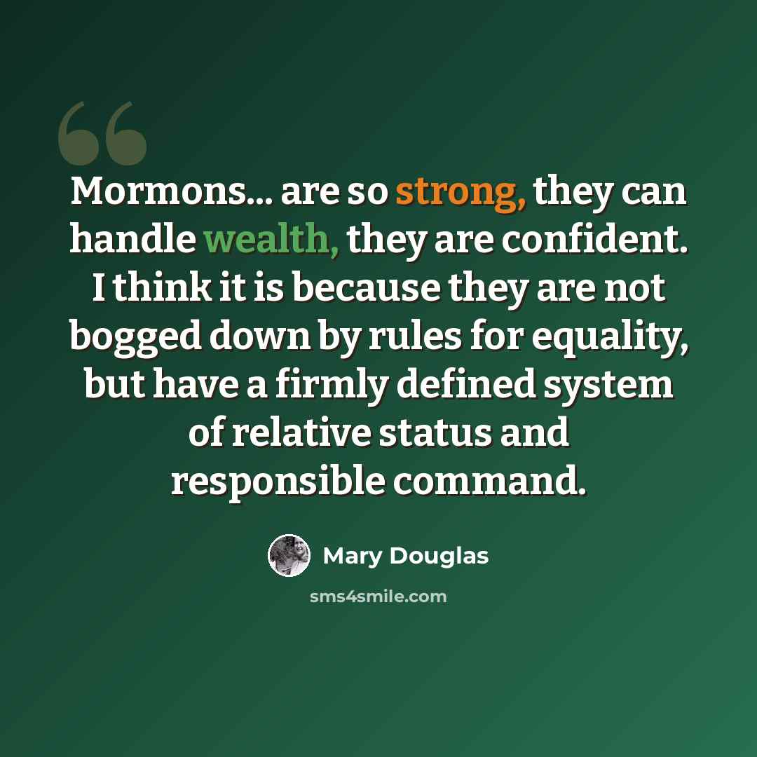 “Mormons... are so strong, they can handle wealth, they are confident. I think it is because they are not bogged down by rules for equality, but have a firmly defined system of relative status and responsible command.” quote by Mary Douglas