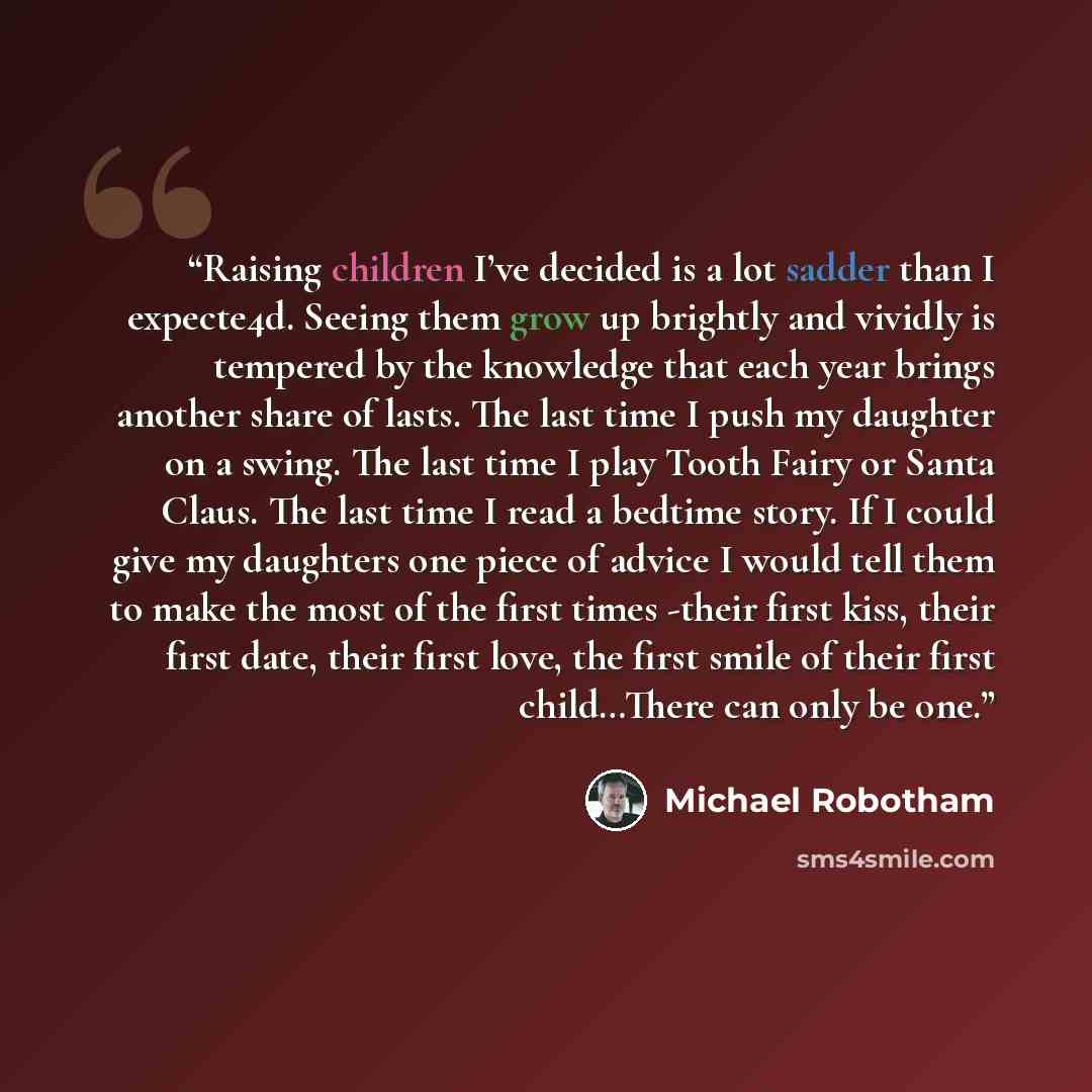 “Raising children I’ve decided is a lot sadder than I expecte4d. Seeing them grow up brightly and vividly is tempered by the knowledge that each year brings another share of lasts. The last time I push my daughter on a swing. The last time I play Tooth Fairy or Santa Claus. The last time I read a…” quote by Michael Robotham