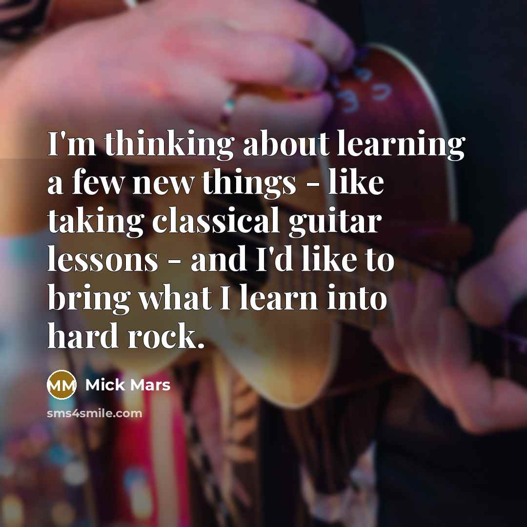 “I'm thinking about learning a few new things - like taking classical guitar lessons - and I'd like to bring what I learn into hard rock.” quote by Mick Mars