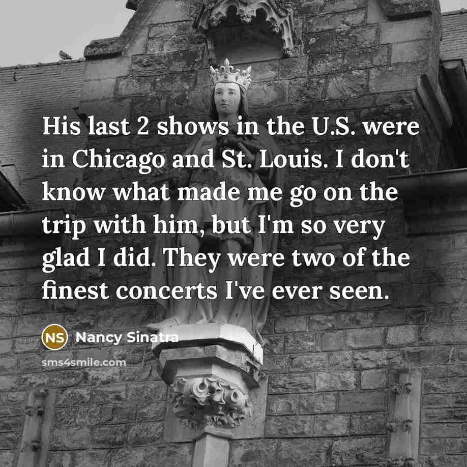“His last 2 shows in the U.S. were in Chicago and St. Louis. I don't know what made me go on the trip with him, but I'm so very glad I did. They were two of the finest concerts I've ever seen.” quote by Nancy Sinatra