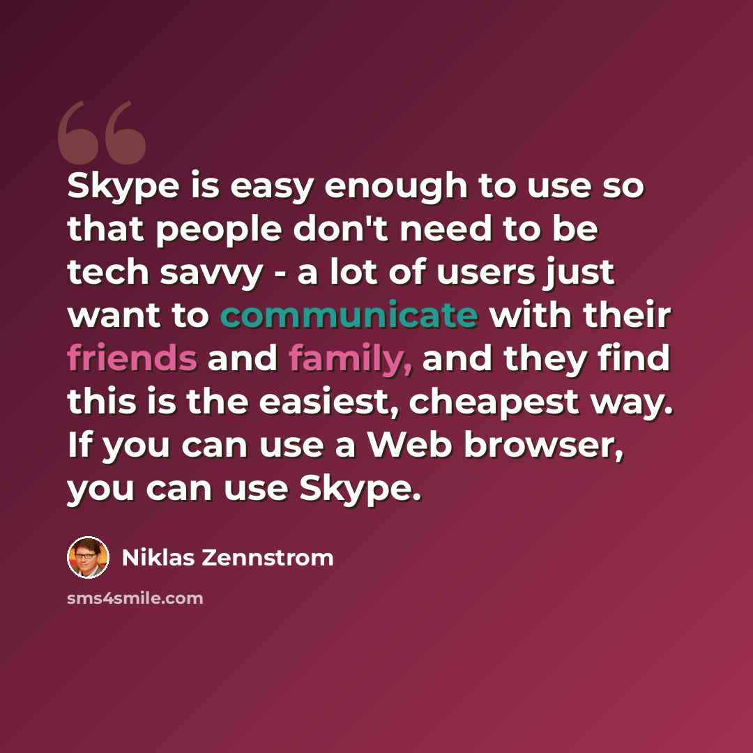 “Skype is easy enough to use so that people don't need to be tech savvy - a lot of users just want to communicate with their friends and family, and they find this is the easiest, cheapest way. If you can use a Web browser, you can use Skype.” quote by Niklas Zennstrom