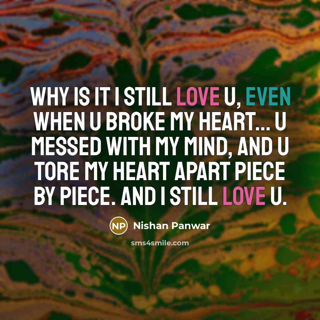 “Why is it I still love u, even when u broke my heart... u messed with my mind, and u tore my heart apart piece by piece. and I still love u.” quote by Nishan Panwar