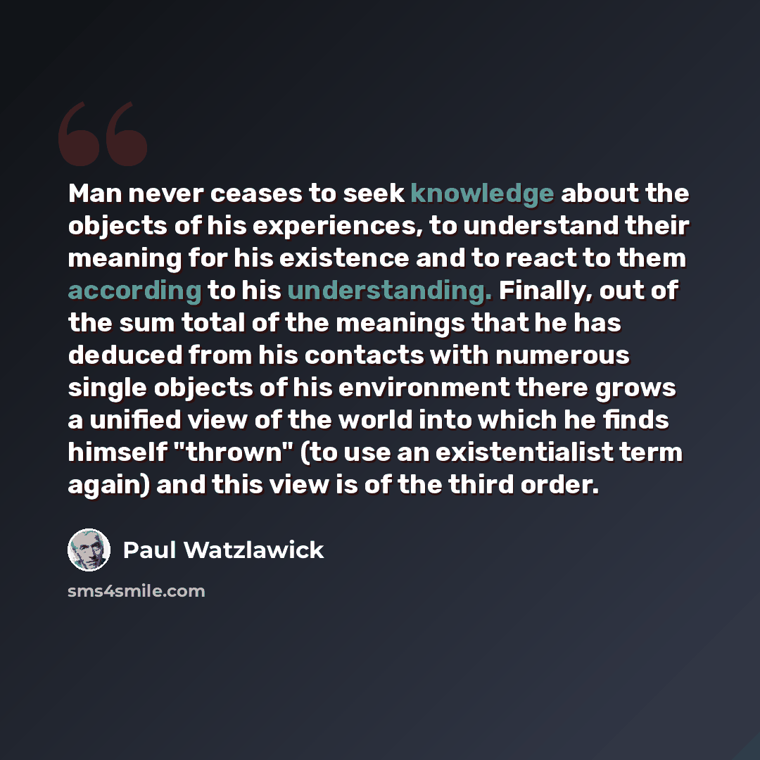 “Man never ceases to seek knowledge about the objects of his experiences, to understand their meaning for his existence and to react to them according to his understanding. Finally, out of the sum total of the meanings that he has deduced from his contacts with numerous single objects of his…” quote by Paul Watzlawick