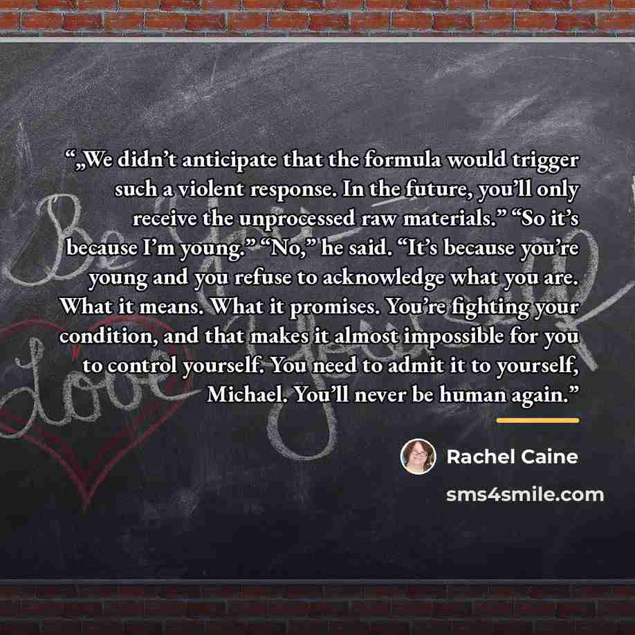 “„We didn’t anticipate that the formula would trigger such a violent response. In the future, you’ll only receive the unprocessed raw materials.” “So it’s because I’m young.” “No,” he said. “It’s because you’re young and you refuse to acknowledge what you are. What it means. What it promises…” quote by Rachel Caine