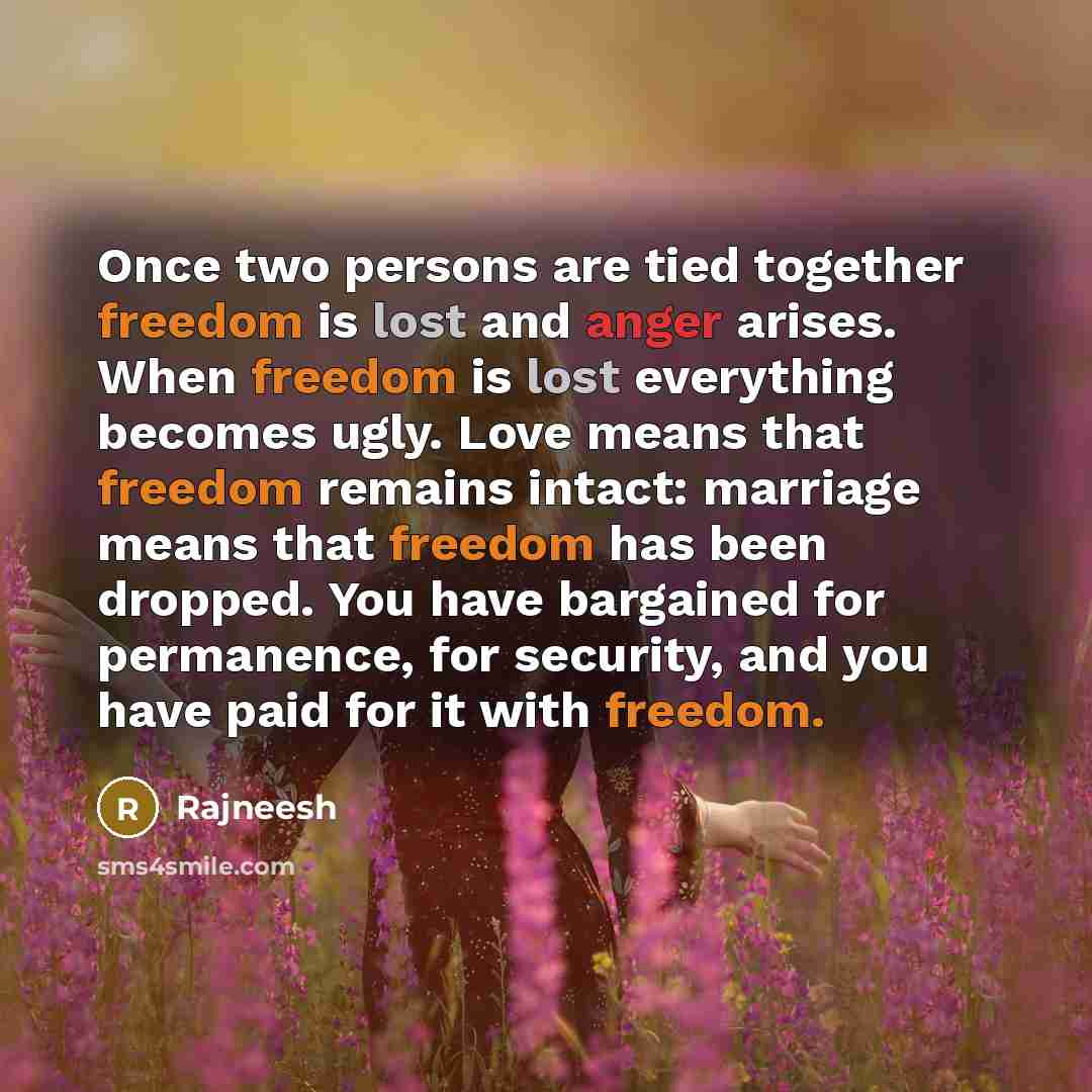 “Once two persons are tied together freedom is lost and anger arises. When freedom is lost everything becomes ugly. Love means that freedom remains intact: marriage means that freedom has been dropped. You have bargained for permanence, for security, and you have paid for it with freedom.” quote by Rajneesh