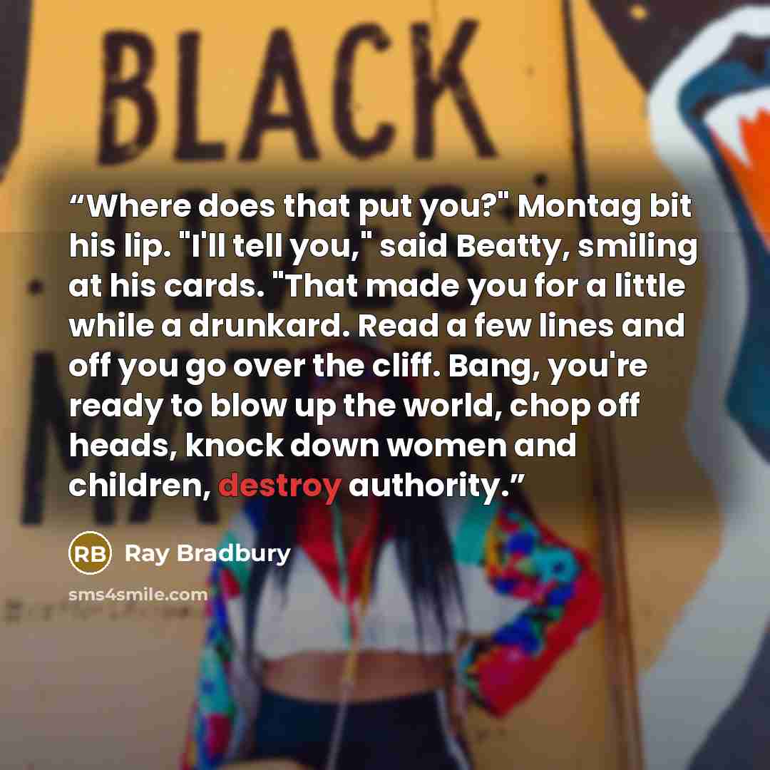 “Where does that put you?" Montag bit his lip. "I'll tell you," said Beatty, smiling at his cards. "That made you for a little while a drunkard. Read a few lines and off you go over the cliff. Bang, you're ready to blow up the world, chop off heads, knock down women and children, destroy authority.” quote by Ray Bradbury