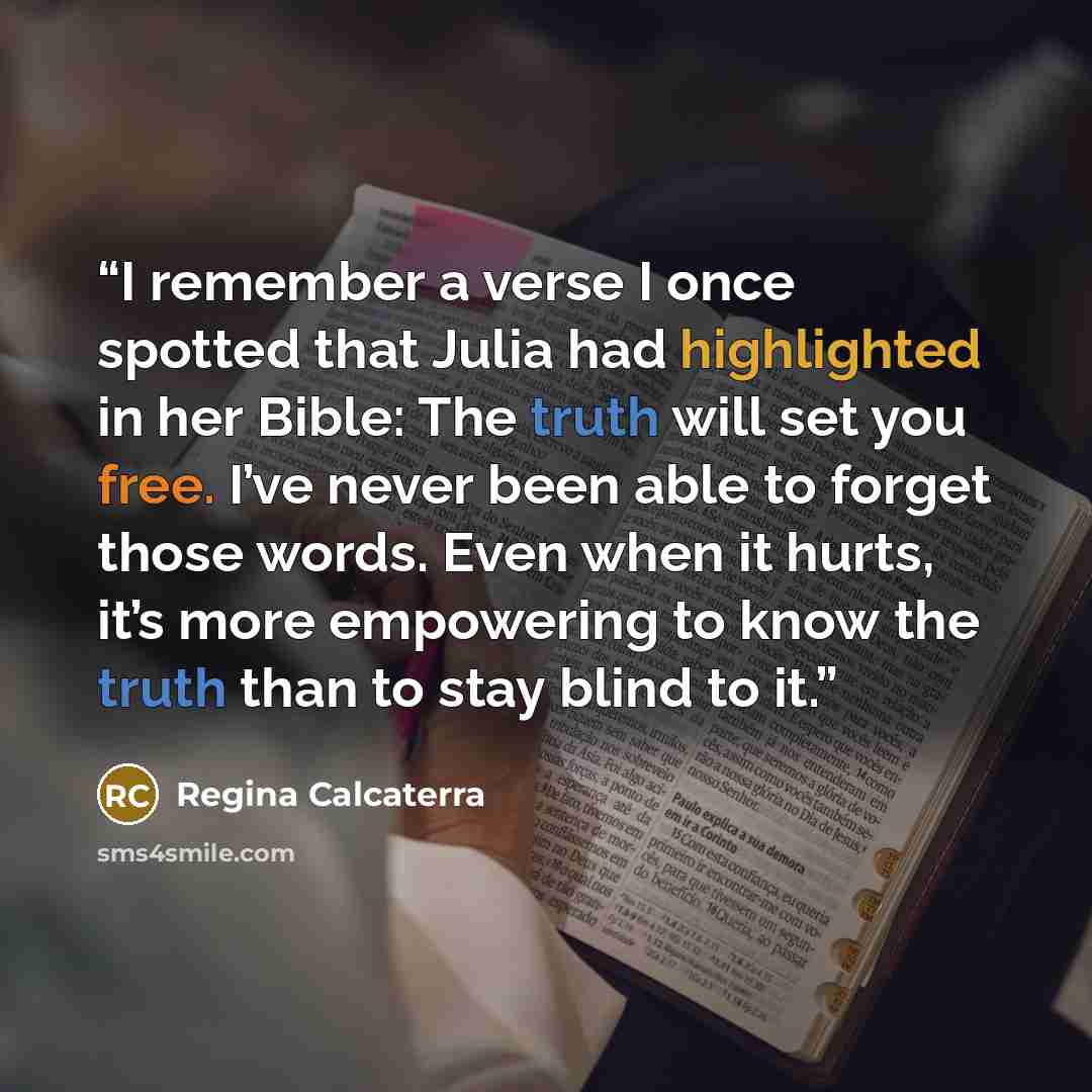 “I remember a verse I once spotted that Julia had highlighted in her Bible: The truth will set you free. I’ve never been able to forget those words. Even when it hurts, it’s more empowering to know the truth than to stay blind to it.” quote by Regina Calcaterra