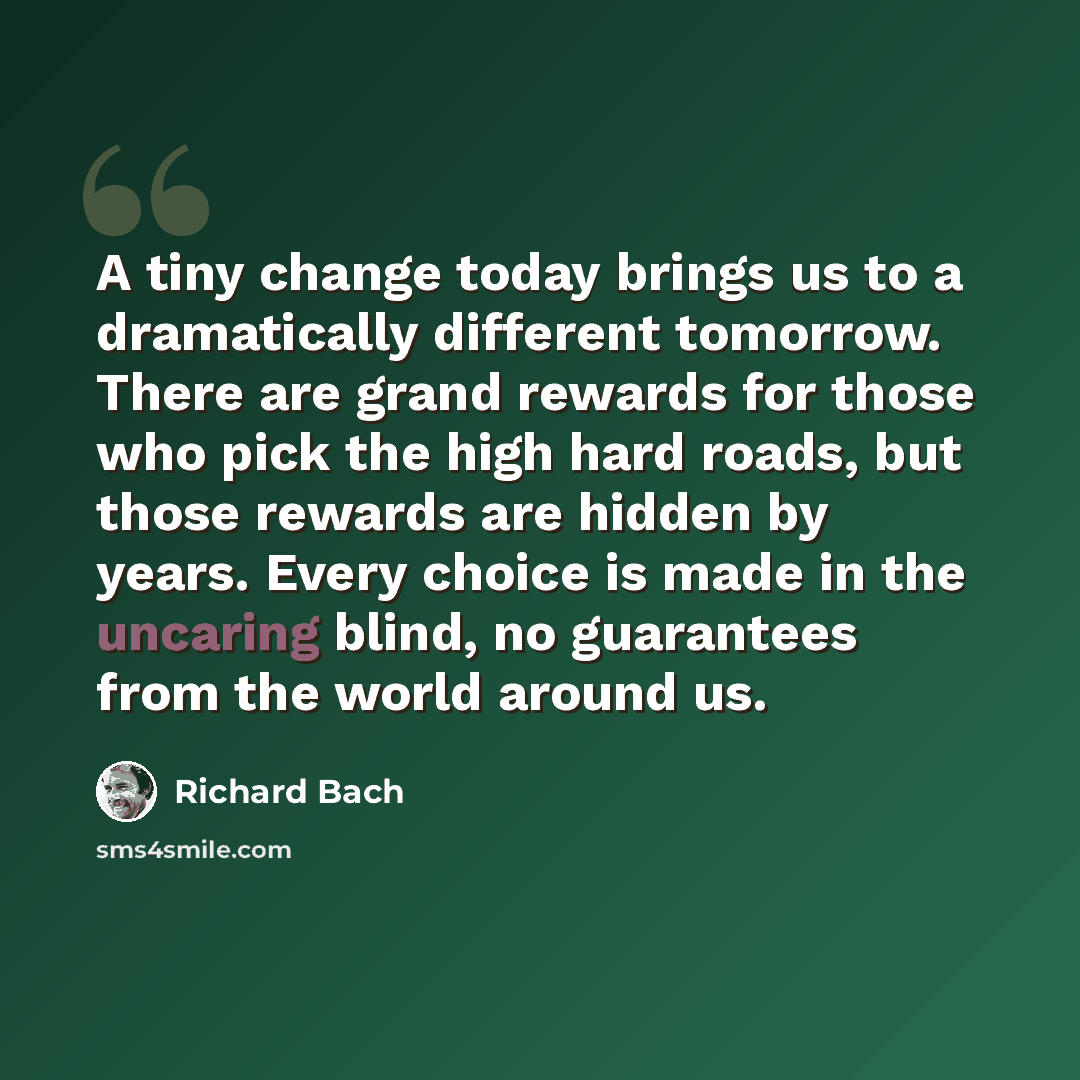 “A tiny change today brings us to a dramatically different tomorrow. There are grand rewards for those who pick the high hard roads, but those rewards are hidden by years. Every choice is made in the uncaring blind, no guarantees from the world around us.” quote by Richard Bach