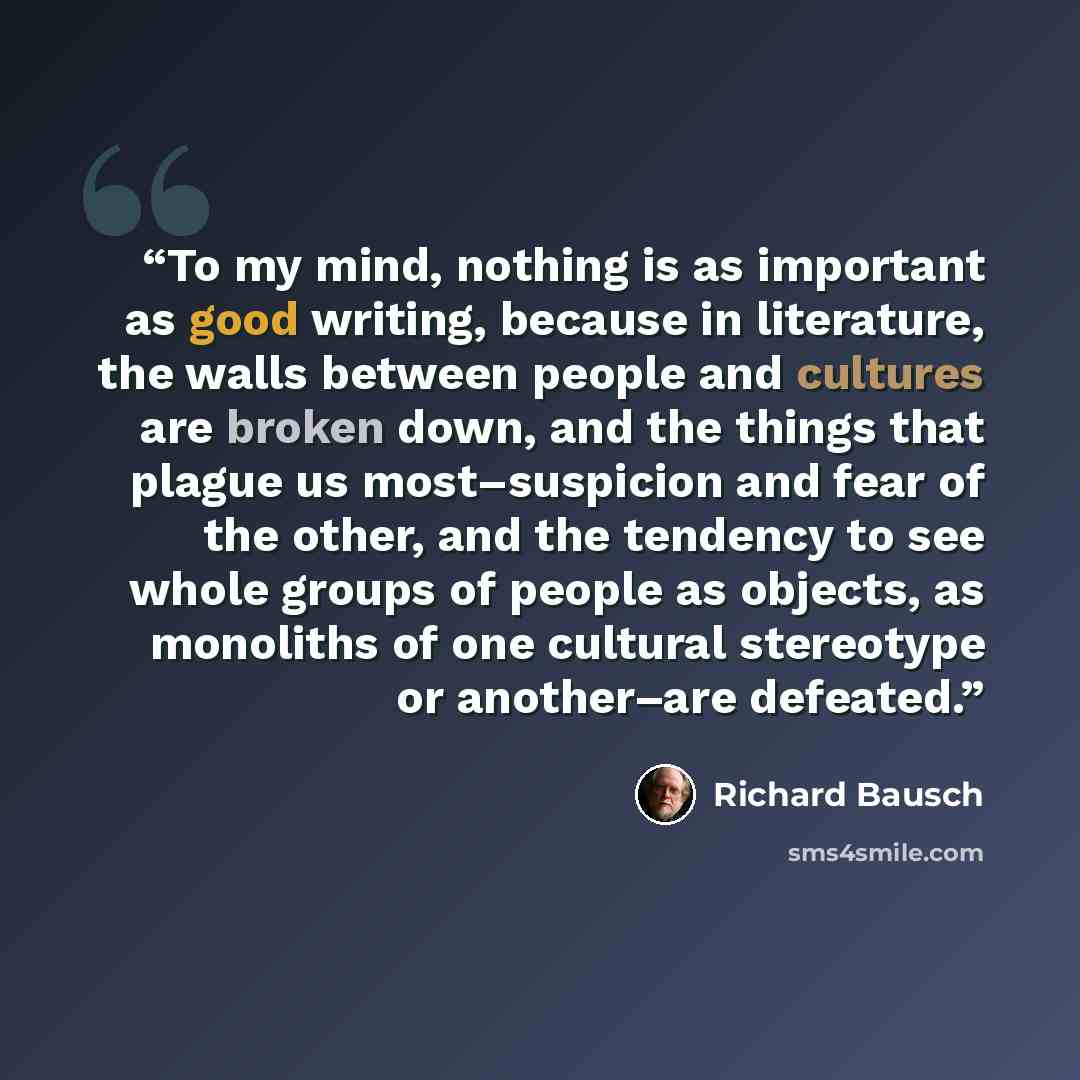 “To my mind, nothing is as important as good writing, because in literature, the walls between people and cultures are broken down, and the things that plague us most–suspicion and fear of the other, and the tendency to see whole groups of people as objects, as monoliths of one cultural stereotype…” quote by Richard Bausch