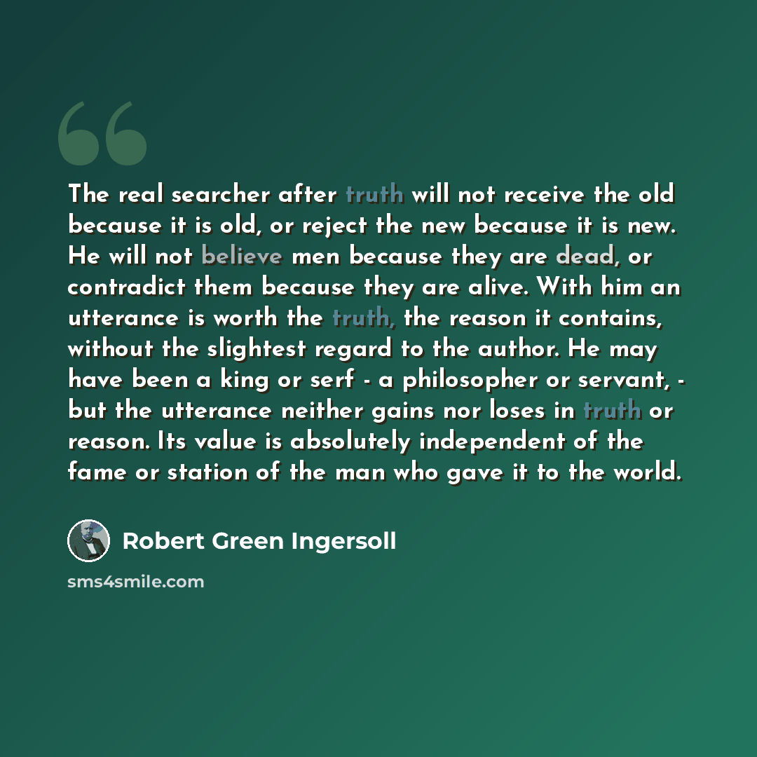 “The real searcher after truth will not receive the old because it is old, or reject the new because it is new. He will not believe men because they are dead, or contradict them because they are alive. With him an utterance is worth the truth, the reason it contains, without the slightest regard to…” quote by Robert Green Ingersoll