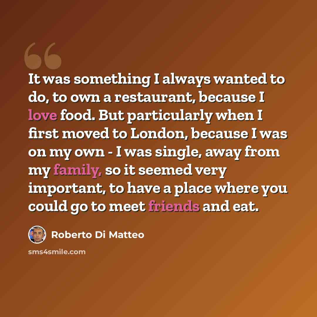 “It was something I always wanted to do, to own a restaurant, because I love food. But particularly when I first moved to London, because I was on my own - I was single, away from my family, so it seemed very important, to have a place where you could go to meet friends and eat.” quote by Roberto Di Matteo