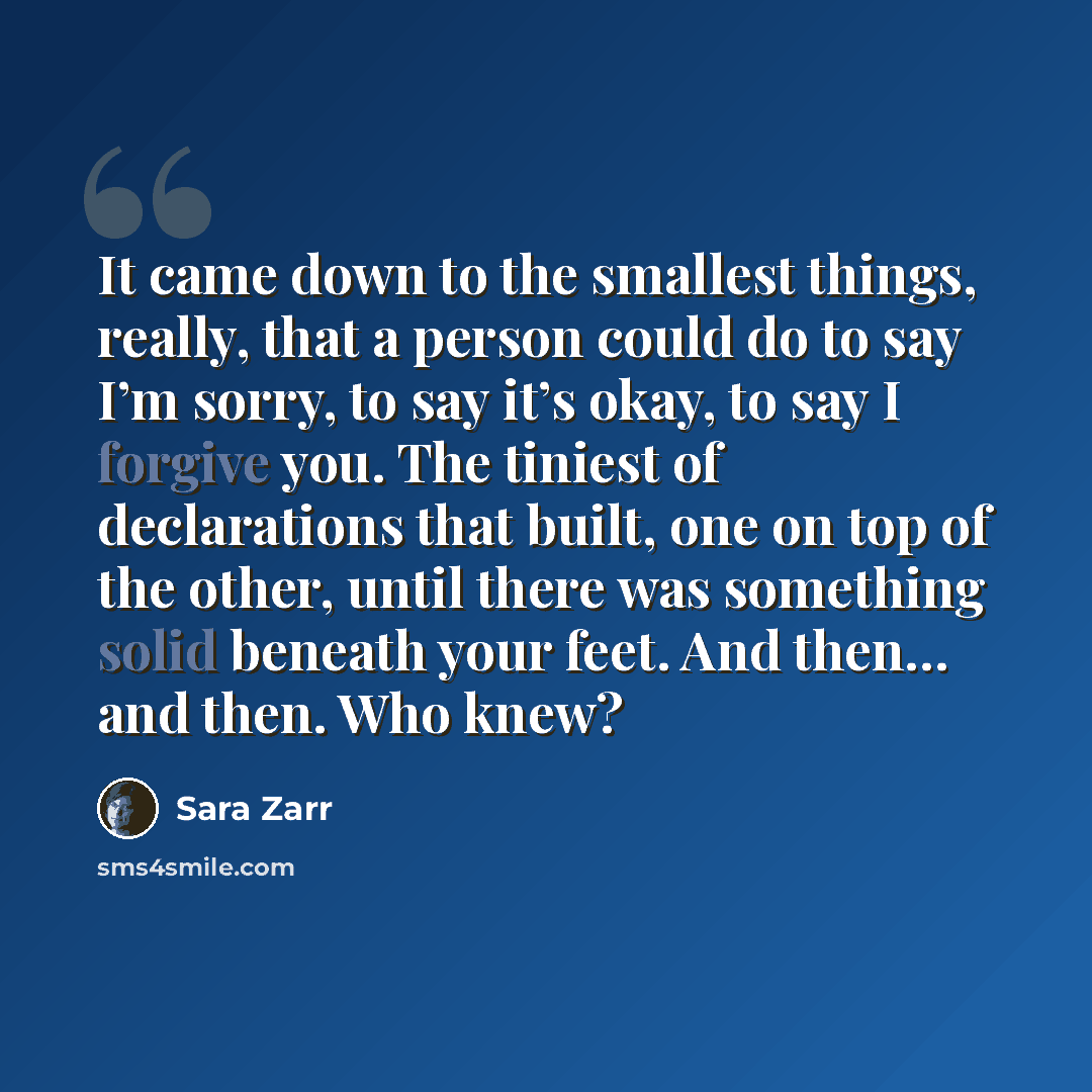 “It came down to the smallest things, really, that a person could do to say I’m sorry, to say it’s okay, to say I forgive you. The tiniest of declarations that built, one on top of the other, until there was something solid beneath your feet. And then… and then. Who knew?” quote by Sara Zarr