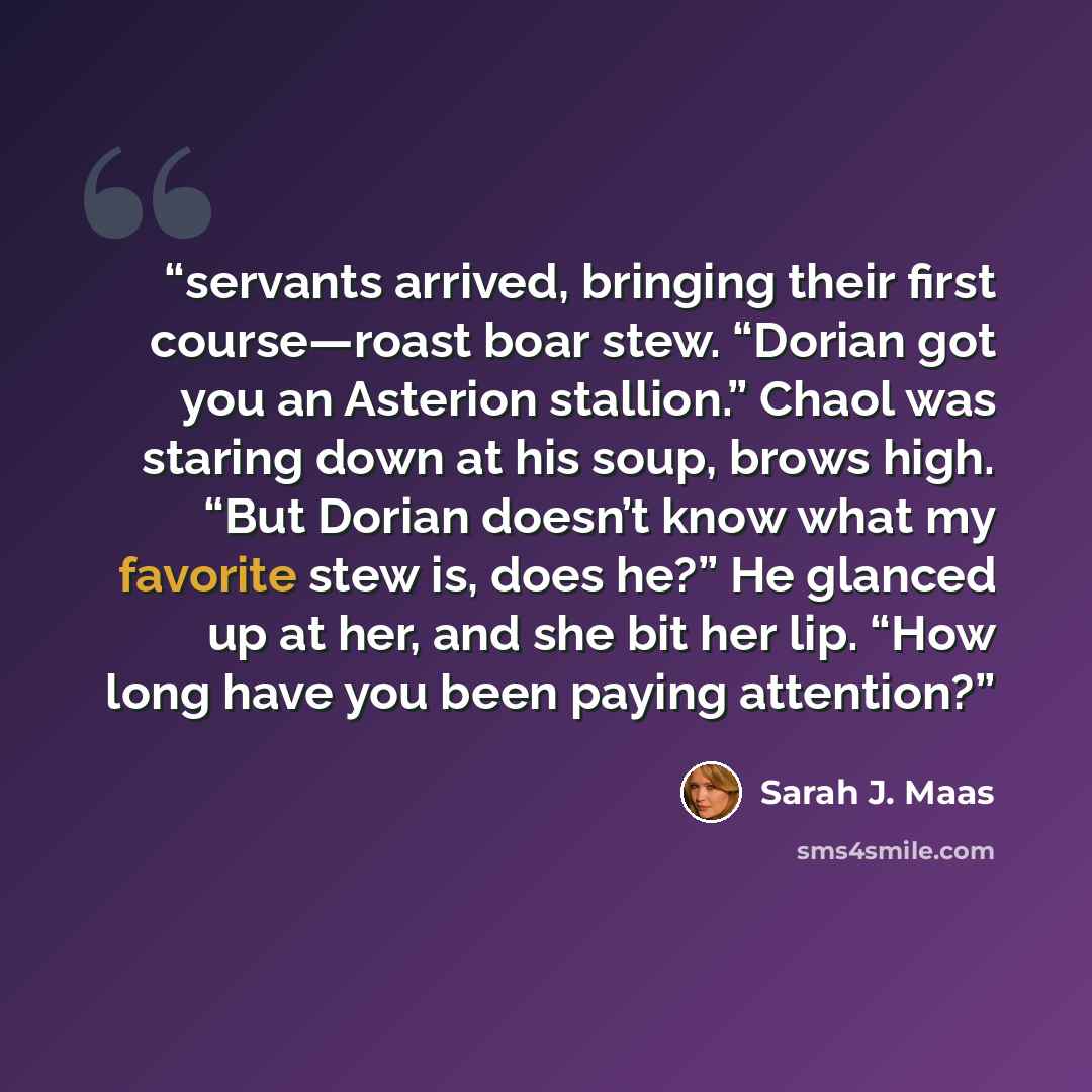 “servants arrived, bringing their first course—roast boar stew. “Dorian got you an Asterion stallion.” Chaol was staring down at his soup, brows high. “But Dorian doesn’t know what my favorite stew is, does he?” He glanced up at her, and she bit her lip. “How long have you been paying attention?” quote by Sarah J. Maas