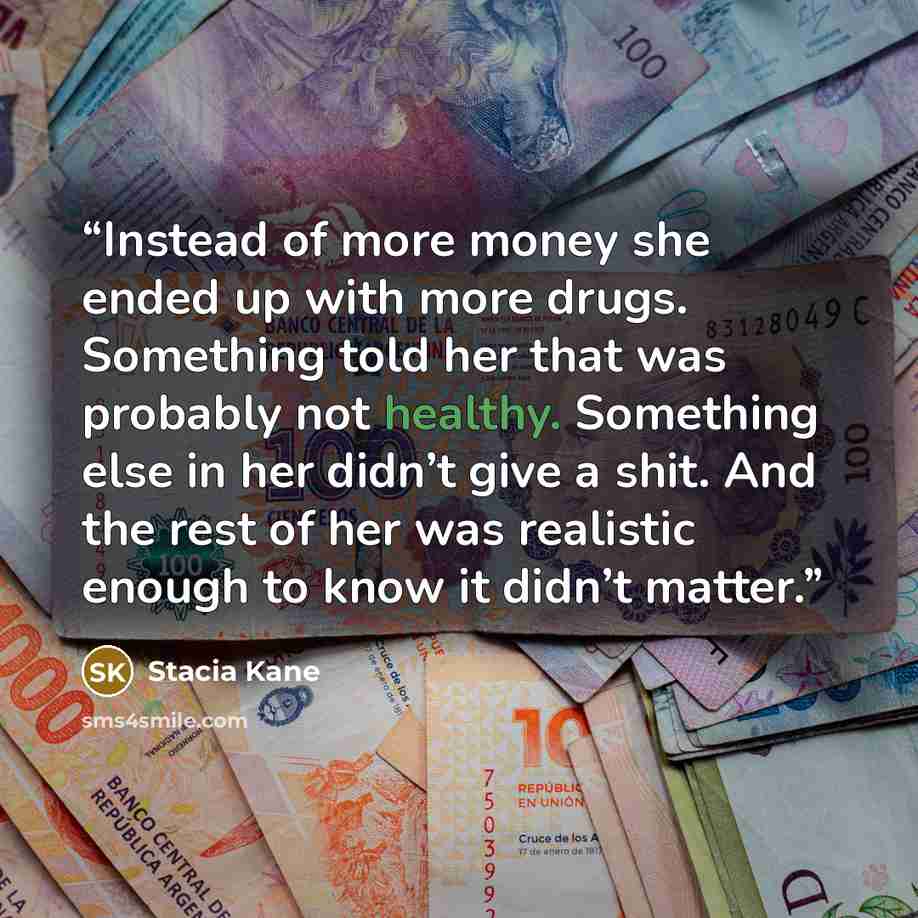 “Instead of more money she ended up with more drugs. Something told her that was probably not healthy. Something else in her didn’t give a shit. And the rest of her was realistic enough to know it didn’t matter.” quote by Stacia Kane