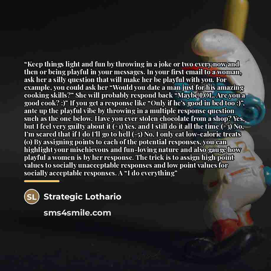 “Keep things light and fun by throwing in a joke or two every now and then or being playful in your messages. In your first email to a woman, ask her a silly question that will make her be playful with you. For example, you could ask her “Would you date a man just for his amazing cooking skills?”…” quote by Strategic Lothario