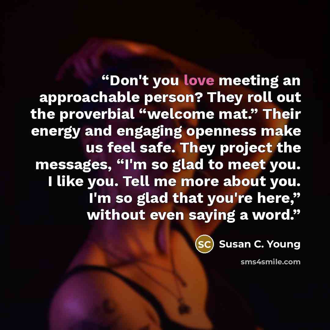 “Don't you love meeting an approachable person? They roll out the proverbial “welcome mat.” Their energy and engaging openness make us feel safe. They project the messages, “I'm so glad to meet you. I like you. Tell me more about you. I'm so glad that you're here,” without even saying a word.” quote by Susan C. Young