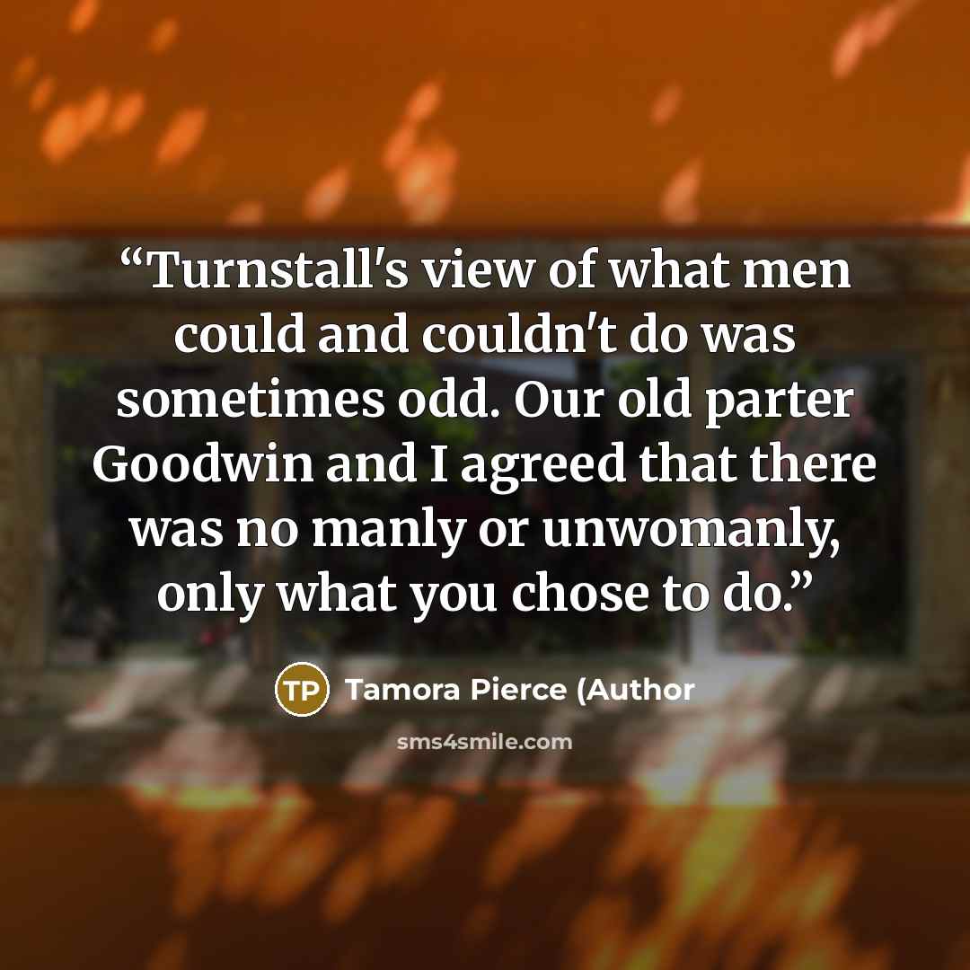 “Turnstall's view of what men could and couldn't do was sometimes odd. Our old parter Goodwin and I agreed that there was no manly or unwomanly, only what you chose to do.” quote by Tamora Pierce (Author
