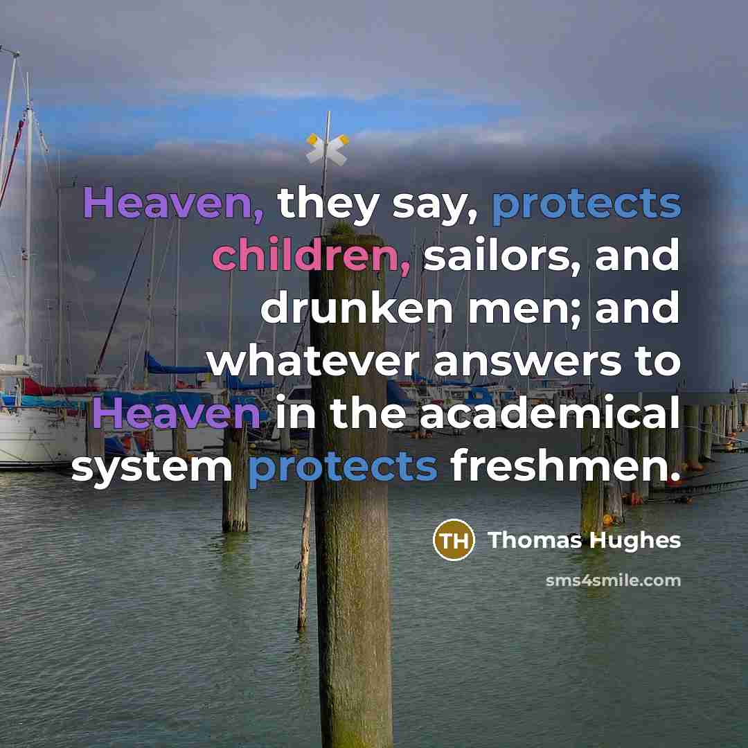 “Heaven, they say, protects children, sailors, and drunken men; and whatever answers to Heaven in the academical system protects freshmen.” quote by Thomas Hughes