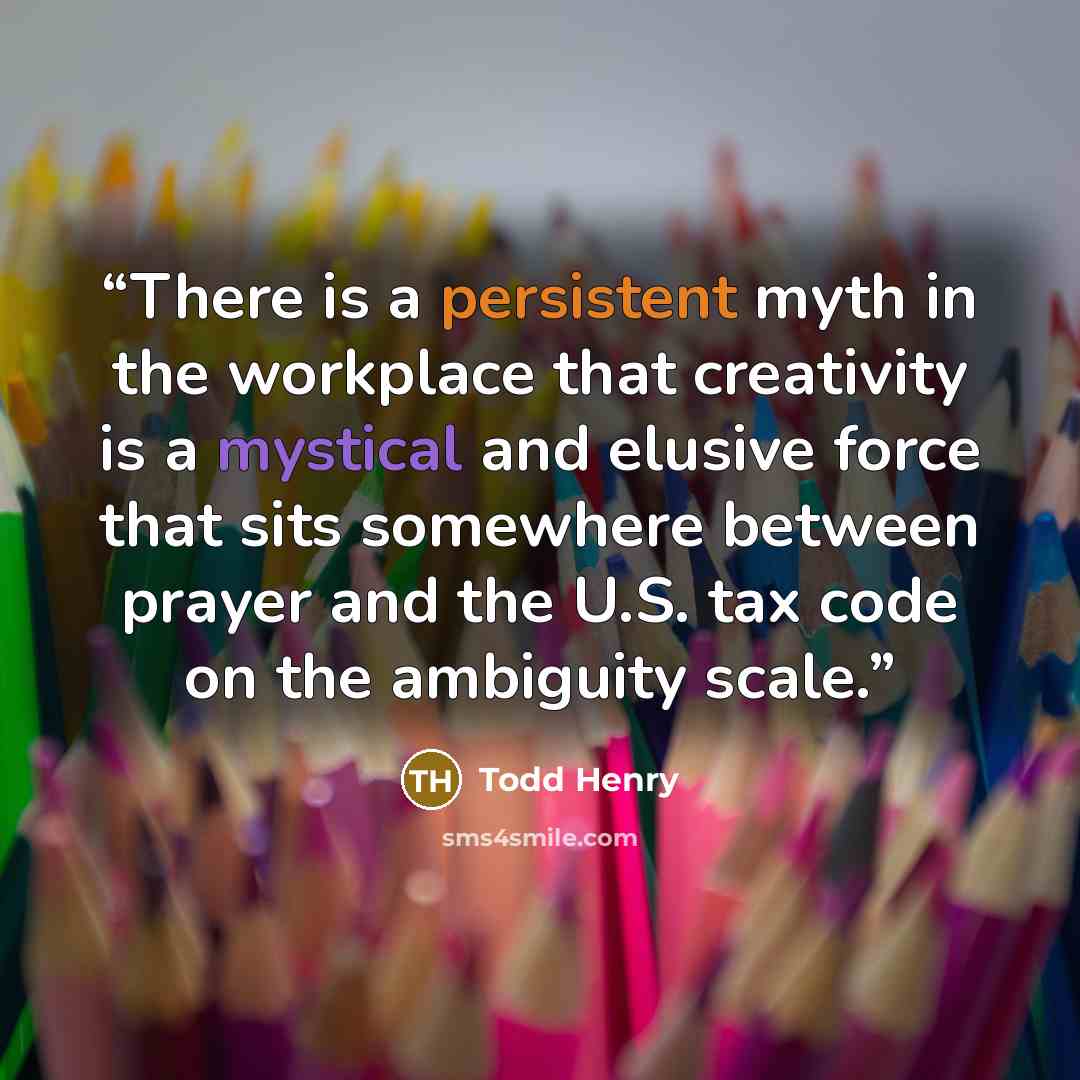 “There is a persistent myth in the workplace that creativity is a mystical and elusive force that sits somewhere between prayer and the U.S. tax code on the ambiguity scale.” quote by Todd Henry