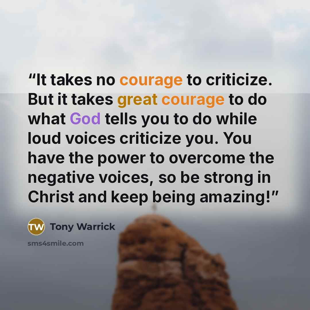 “It takes no courage to criticize. But it takes great courage to do what God tells you to do while loud voices criticize you. You have the power to overcome the negative voices, so be strong in Christ and keep being amazing!” quote by Tony Warrick