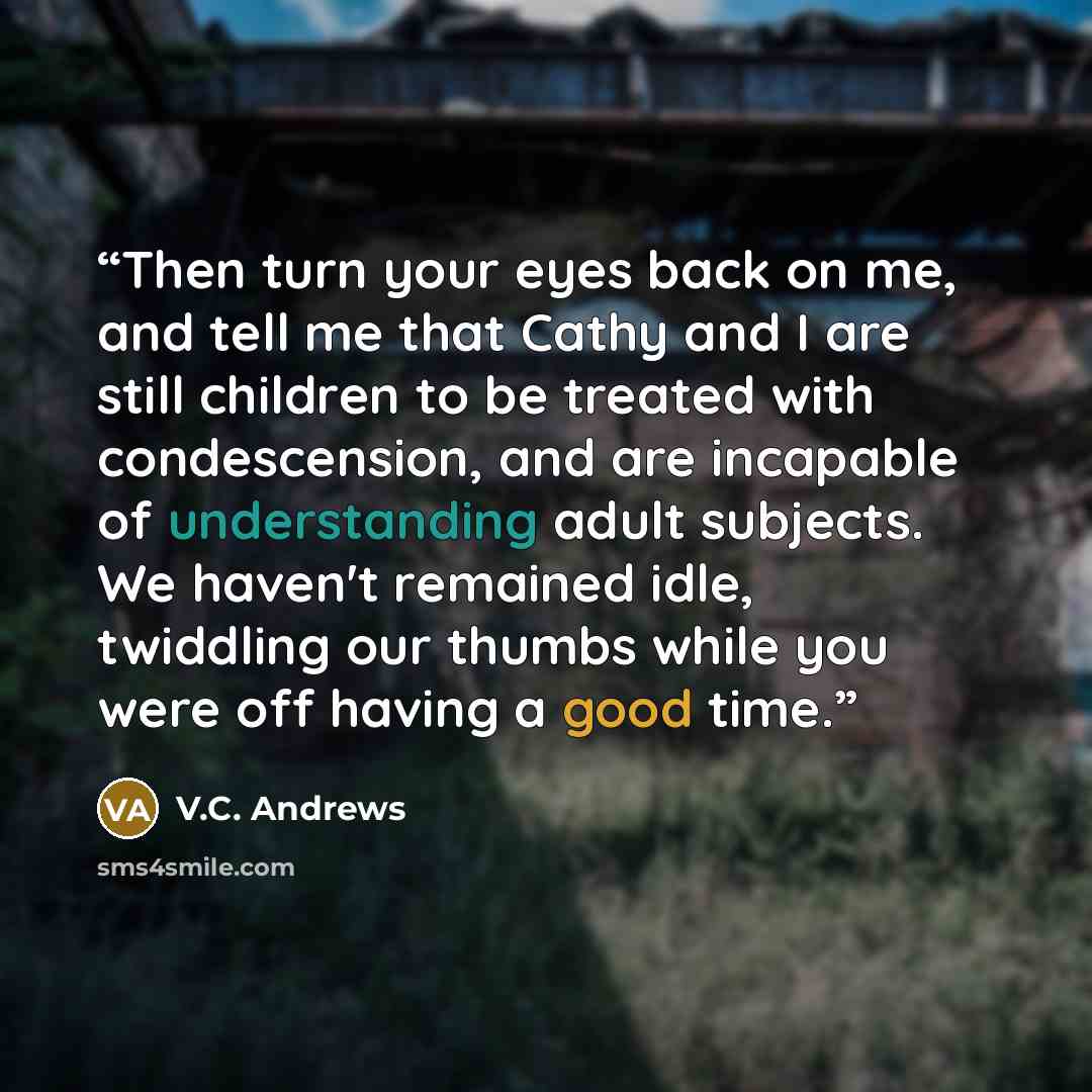 “Then turn your eyes back on me, and tell me that Cathy and I are still children to be treated with condescension, and are incapable of understanding adult subjects. We haven't remained idle, twiddling our thumbs while you were off having a good time.” quote by V.C. Andrews