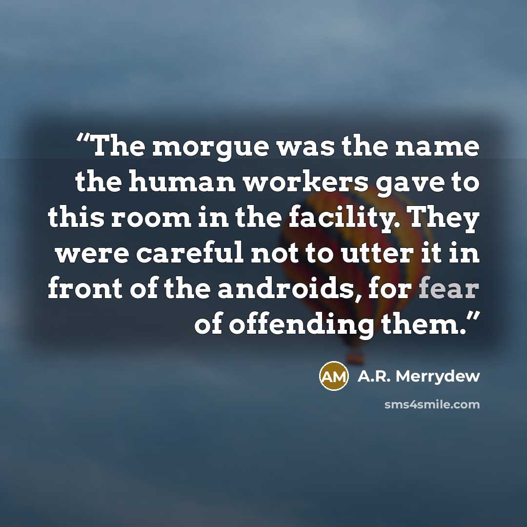 “The morgue was the name the human workers gave to this room in the facility. They were careful not to utter it in front of the androids, for fear of offending them.” quote by A.R. Merrydew
