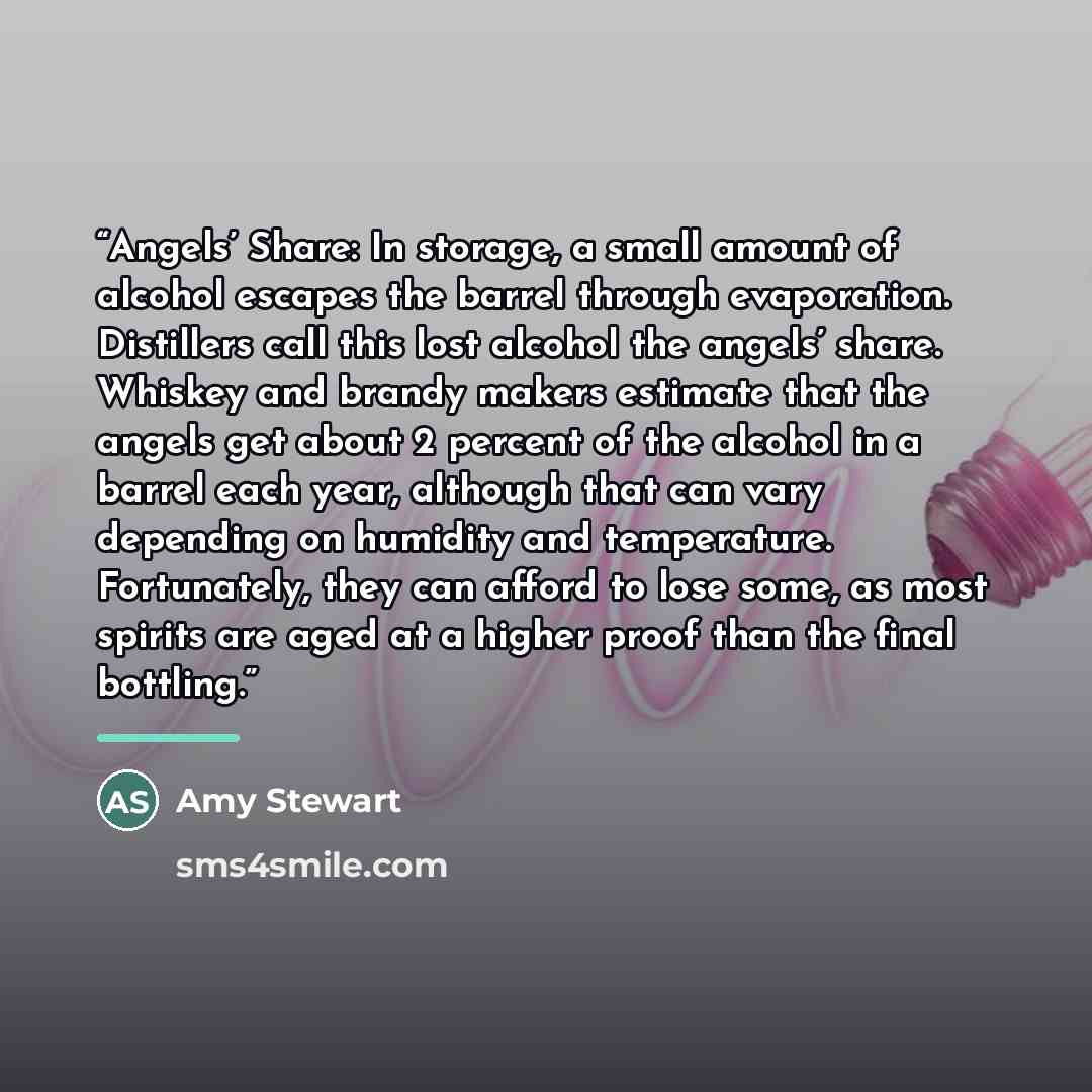 “Angels’ Share: In storage, a small amount of alcohol escapes the barrel through evaporation. Distillers call this lost alcohol the angels’ share. Whiskey and brandy makers estimate that the angels get about 2 percent of the alcohol in a barrel each year, although that can vary depending on…” quote by Amy Stewart