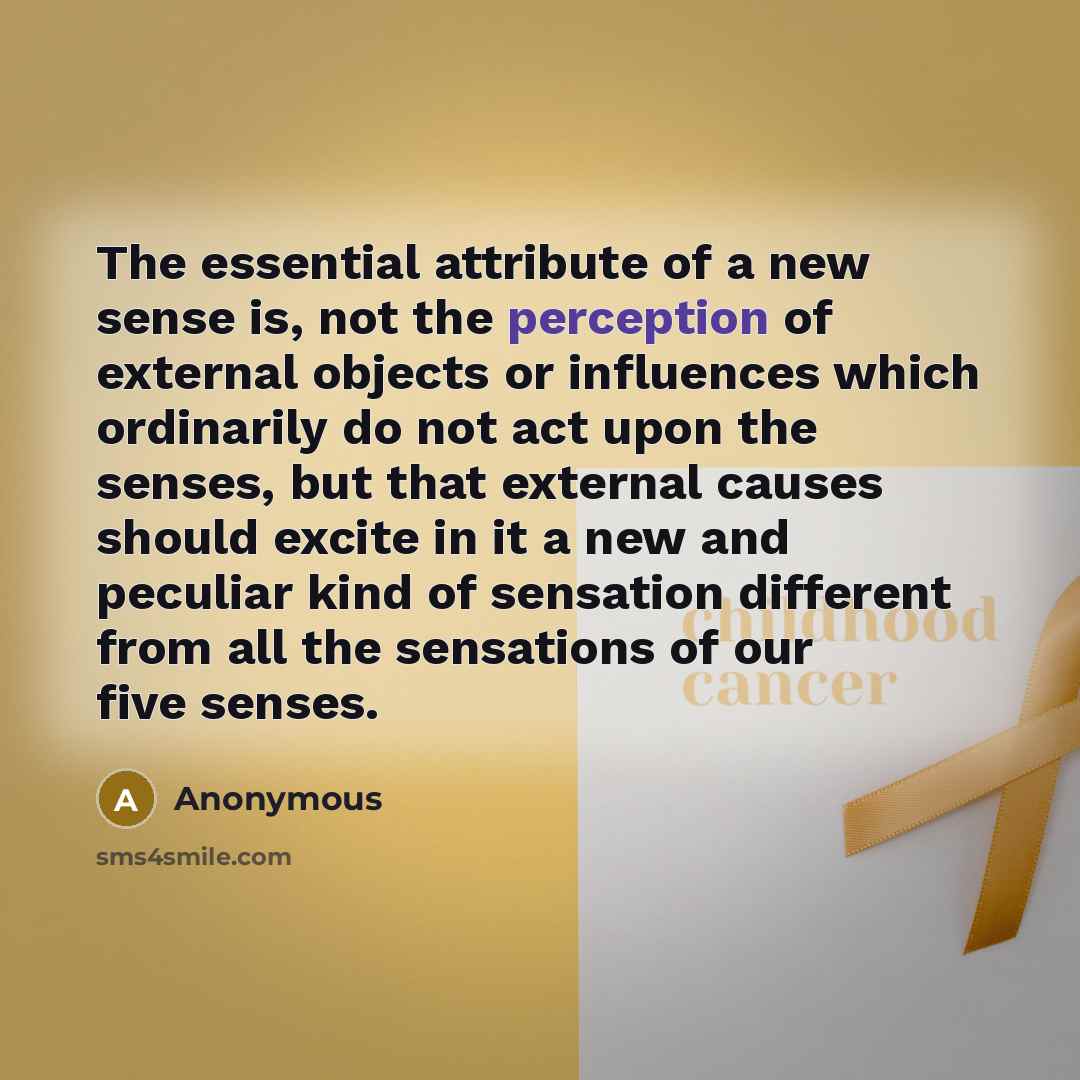 “The essential attribute of a new sense is, not the perception of external objects or influences which ordinarily do not act upon the senses, but that external causes should excite in it a new and peculiar kind of sensation different from all the sensations of our five senses.” quote by Anonymous