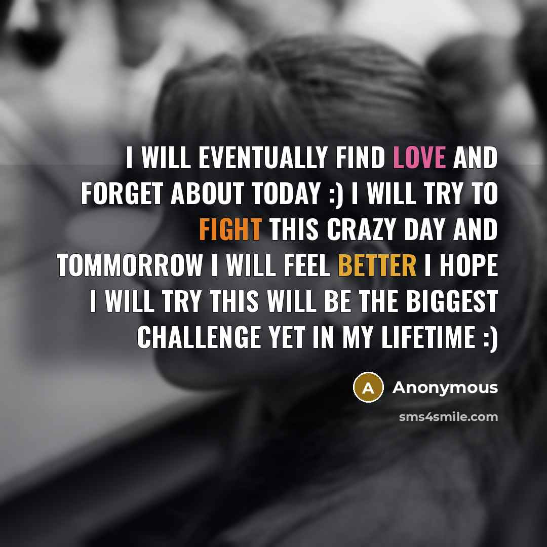 “I will eventually find love and forget about today :) I will try to fight this crazy day and tommorrow I will feel better I hope I will try this will be the biggest challenge yet in my lifetime :)” quote by Anonymous