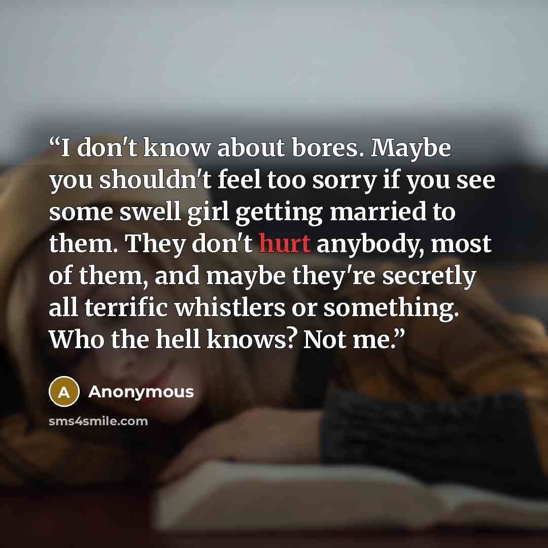 “I don't know about bores. Maybe you shouldn't feel too sorry if you see some swell girl getting married to them. They don't hurt anybody, most of them, and maybe they're secretly all terrific whistlers or something. Who the hell knows? Not me.” quote by Anonymous