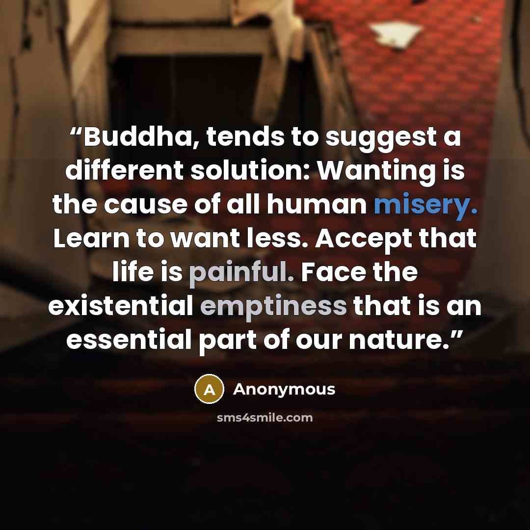 “Buddha, tends to suggest a different solution: Wanting is the cause of all human misery. Learn to want less. Accept that life is painful. Face the existential emptiness that is an essential part of our nature.” quote by Anonymous