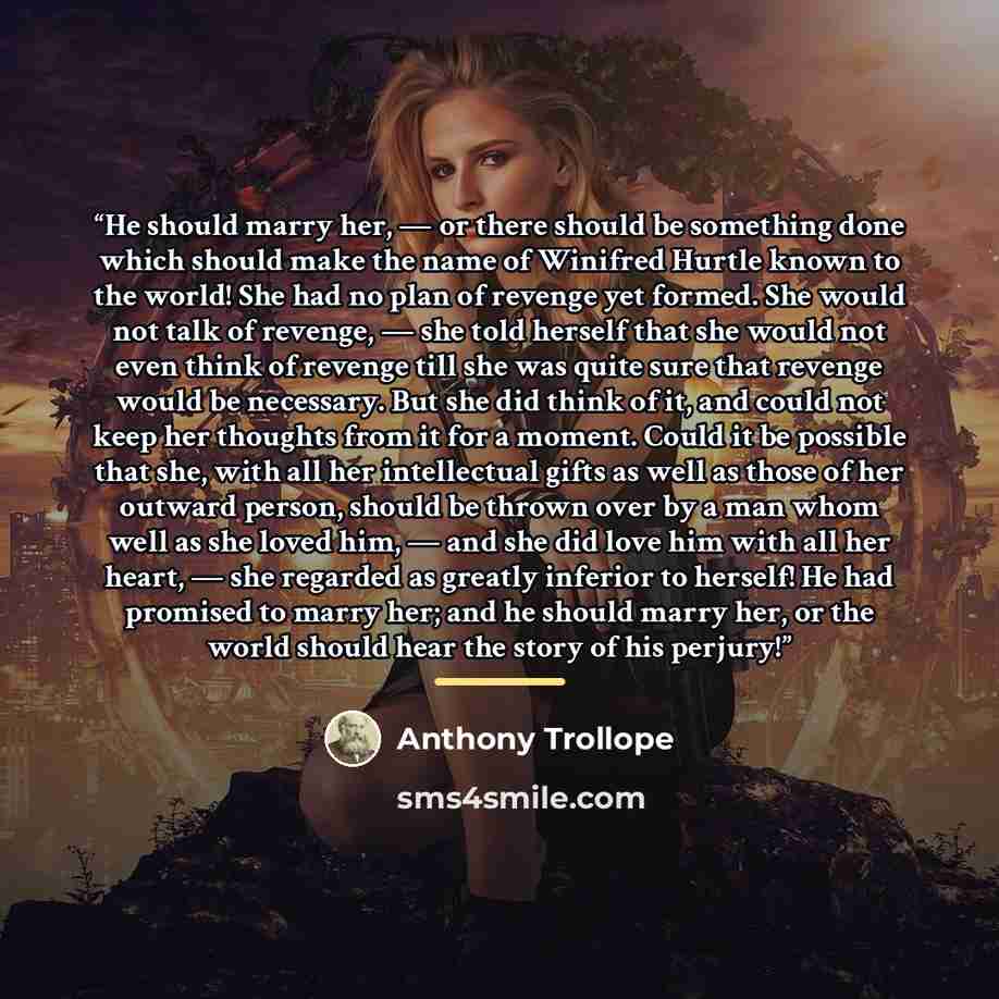 “He should marry her, — or there should be something done which should make the name of Winifred Hurtle known to the world! She had no plan of revenge yet formed. She would not talk of revenge, — she told herself that she would not even think of revenge till she was quite sure that revenge would be…” quote by Anthony Trollope