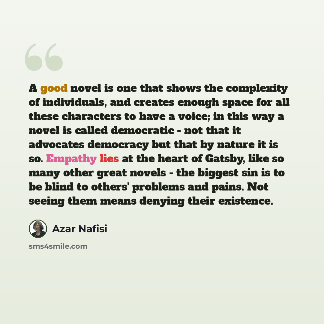 “A good novel is one that shows the complexity of individuals, and creates enough space for all these characters to have a voice; in this way a novel is called democratic - not that it advocates democracy but that by nature it is so. Empathy lies at the heart of Gatsby, like so many other great…” quote by Azar Nafisi