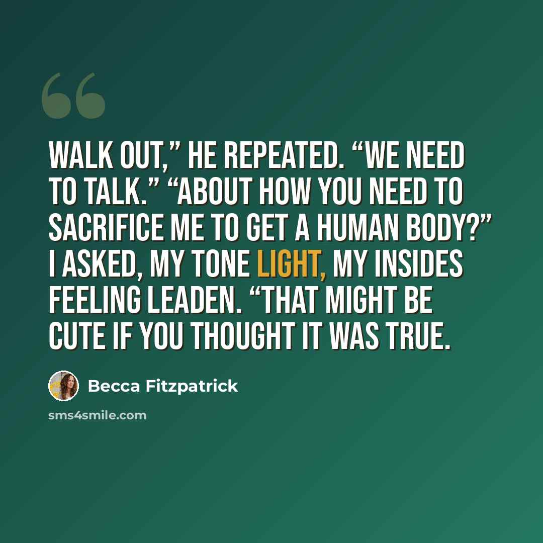 “Walk out,” he repeated. “We need to talk.” “About how you need to sacrifice me to get a human body?” I asked, my tone light, my insides feeling leaden. “That might be cute if you thought it was true.” quote by Becca Fitzpatrick