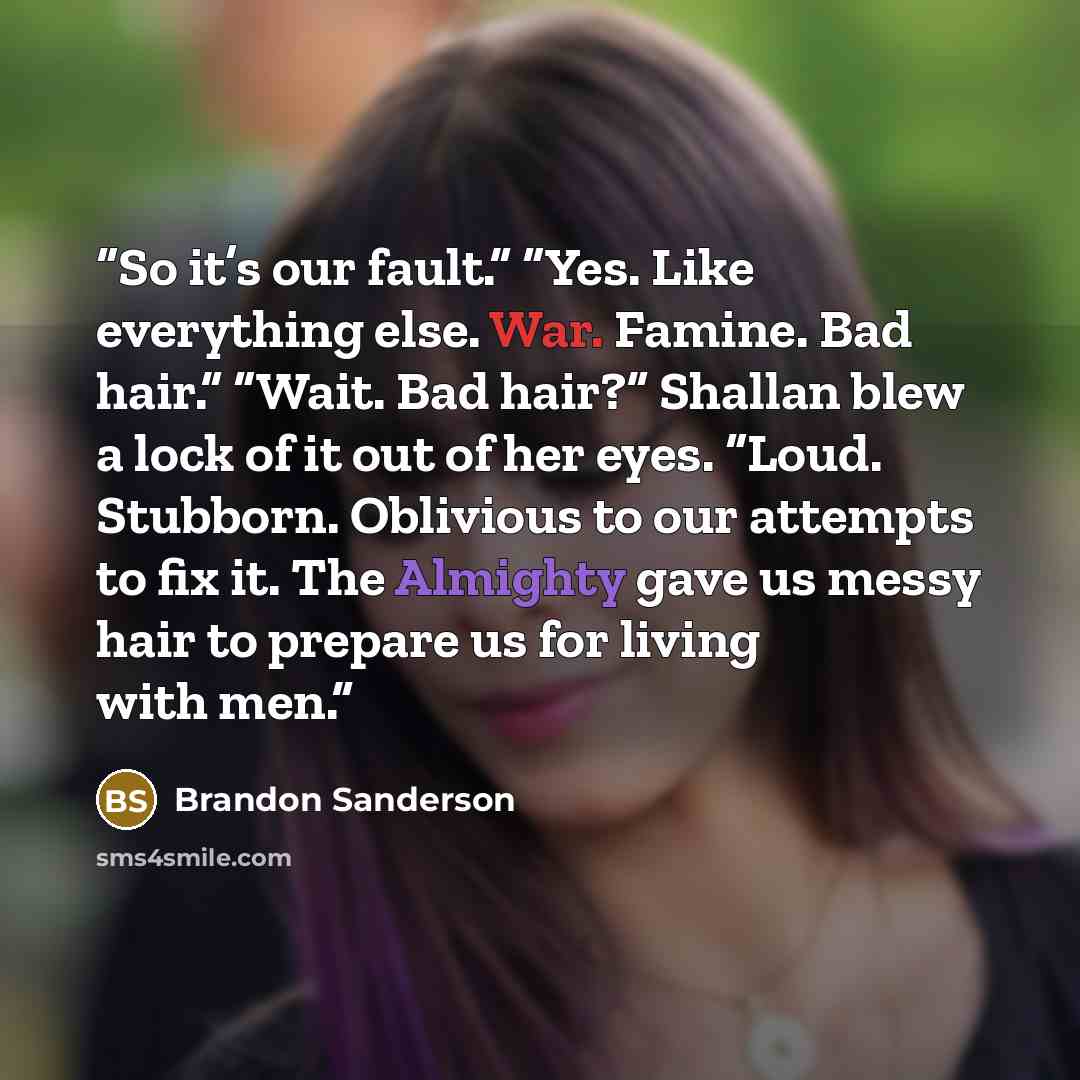 “So it’s our fault.” “Yes. Like everything else. War. Famine. Bad hair.” “Wait. Bad hair?” Shallan blew a lock of it out of her eyes. “Loud. Stubborn. Oblivious to our attempts to fix it. The Almighty gave us messy hair to prepare us for living with men.” quote by Brandon Sanderson