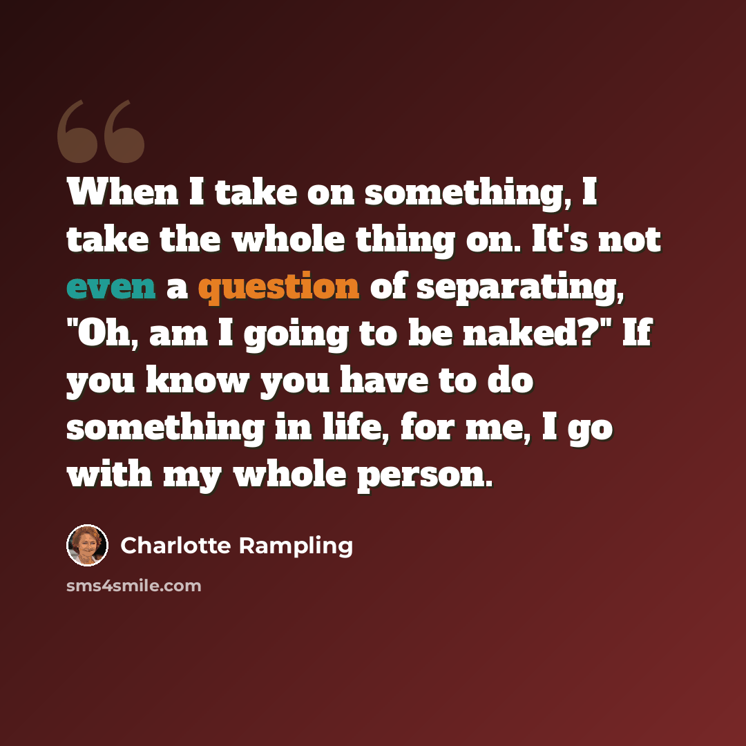 “When I take on something, I take the whole thing on. It's not even a question of separating, "Oh, am I going to be naked?" If you know you have to do something in life, for me, I go with my whole person.” quote by Charlotte Rampling