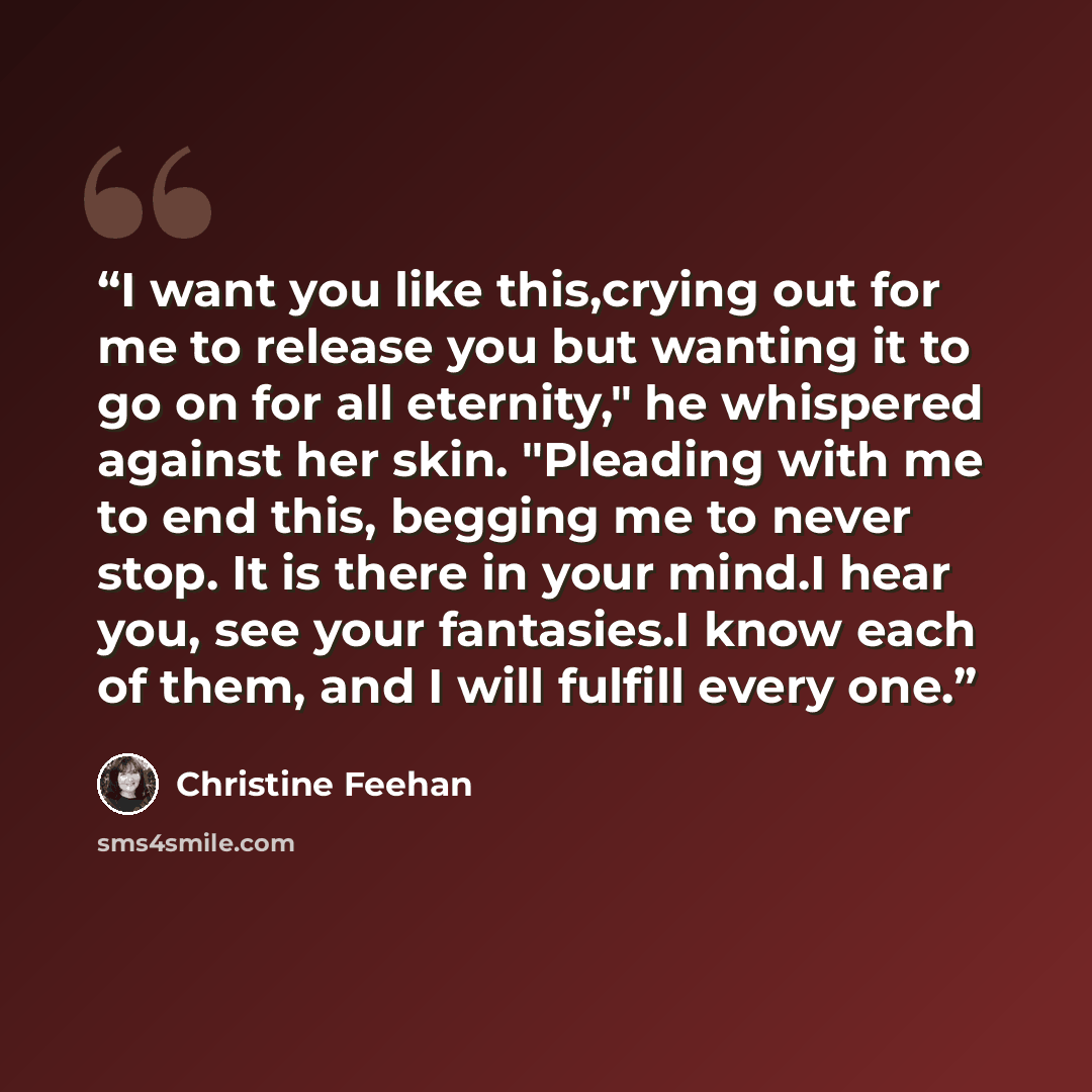 “I want you like this,crying out for me to release you but wanting it to go on for all eternity," he whispered against her skin. "Pleading with me to end this, begging me to never stop. It is there in your mind.I hear you, see your fantasies.I know each of them, and I will fulfill every one.” quote by Christine Feehan