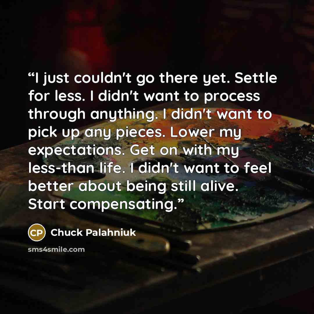 “I just couldn't go there yet. Settle for less. I didn't want to process through anything. I didn't want to pick up any pieces. Lower my expectations. Get on with my less-than life. I didn't want to feel better about being still alive. Start compensating.” quote by Chuck Palahniuk