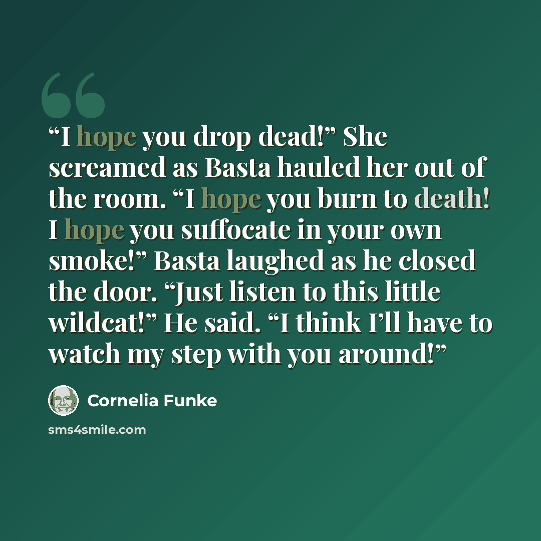 “I hope you drop dead!” She screamed as Basta hauled her out of the room. “I hope you burn to death! I hope you suffocate in your own smoke!” Basta laughed as he closed the door. “Just listen to this little wildcat!” He said. “I think I’ll have to watch my step with you around!” quote by Cornelia Funke