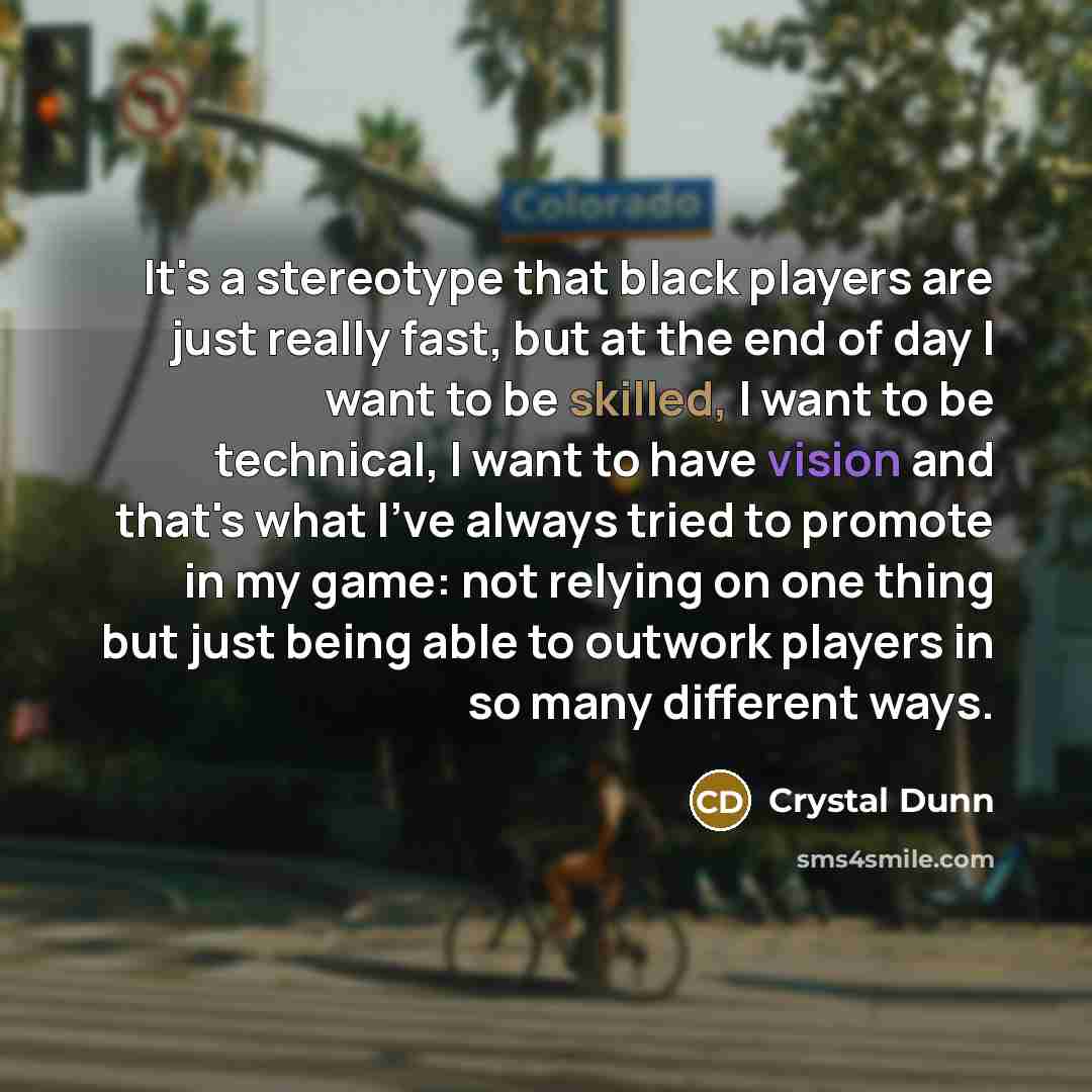 “It's a stereotype that black players are just really fast, but at the end of day I want to be skilled, I want to be technical, I want to have vision and that's what I've always tried to promote in my game: not relying on one thing but just being able to outwork players in so many different ways.” quote by Crystal Dunn