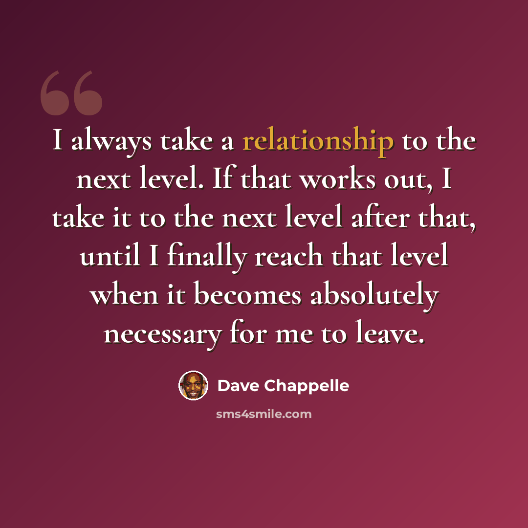 “I always take a relationship to the next level. If that works out, I take it to the next level after that, until I finally reach that level when it becomes absolutely necessary for me to leave.” quote by Dave Chappelle