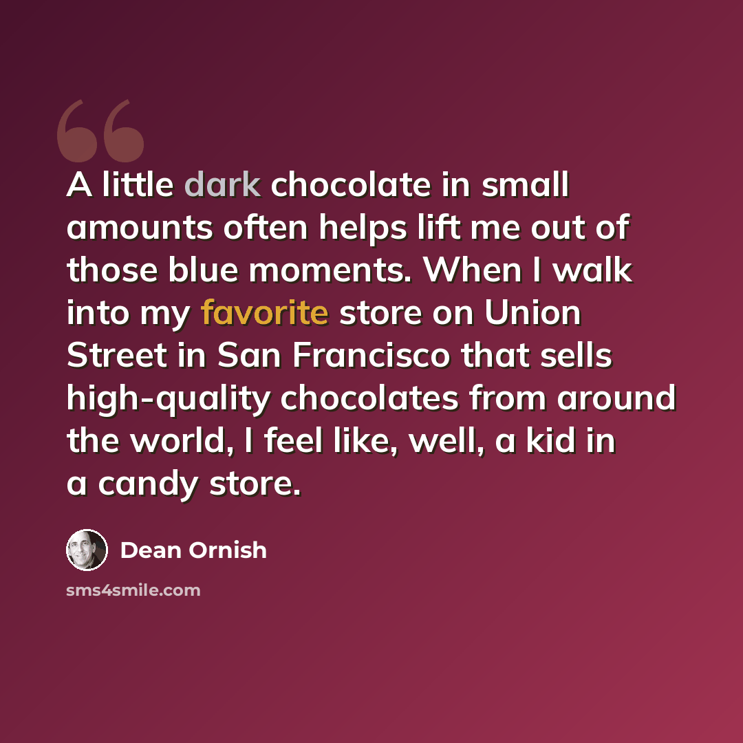 “A little dark chocolate in small amounts often helps lift me out of those blue moments. When I walk into my favorite store on Union Street in San Francisco that sells high-quality chocolates from around the world, I feel like, well, a kid in a candy store.” quote by Dean Ornish
