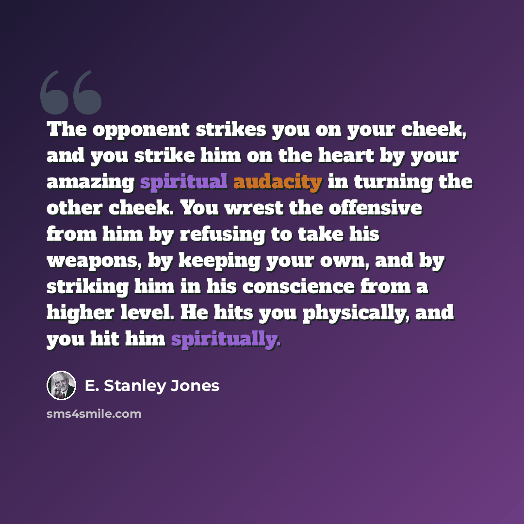 “The opponent strikes you on your cheek, and you strike him on the heart by your amazing spiritual audacity in turning the other cheek. You wrest the offensive from him by refusing to take his weapons, by keeping your own, and by striking him in his conscience from a higher level. He hits you…” quote by E. Stanley Jones