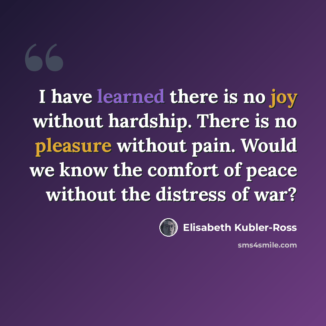“I have learned there is no joy without hardship. There is no pleasure without pain. Would we know the comfort of peace without the distress of war?” quote by Elisabeth Kubler-Ross