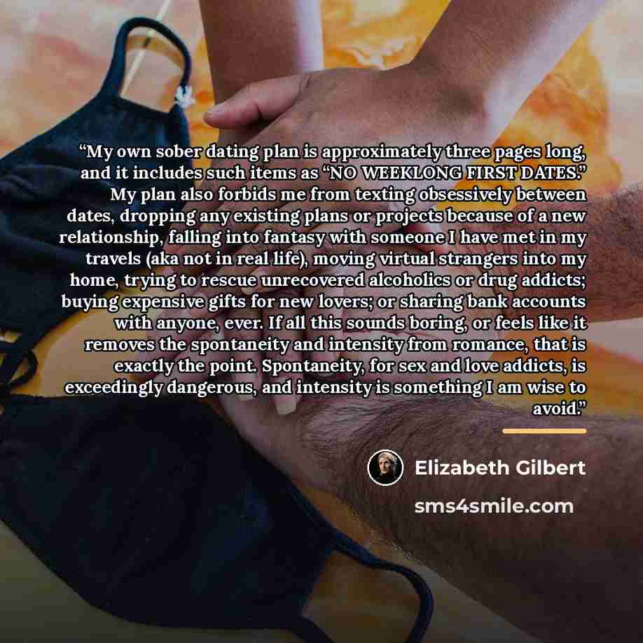 “My own sober dating plan is approximately three pages long, and it includes such items as “NO WEEKLONG FIRST DATES.” My plan also forbids me from texting obsessively between dates, dropping any existing plans or projects because of a new relationship, falling into fantasy with someone I have met…” quote by Elizabeth Gilbert