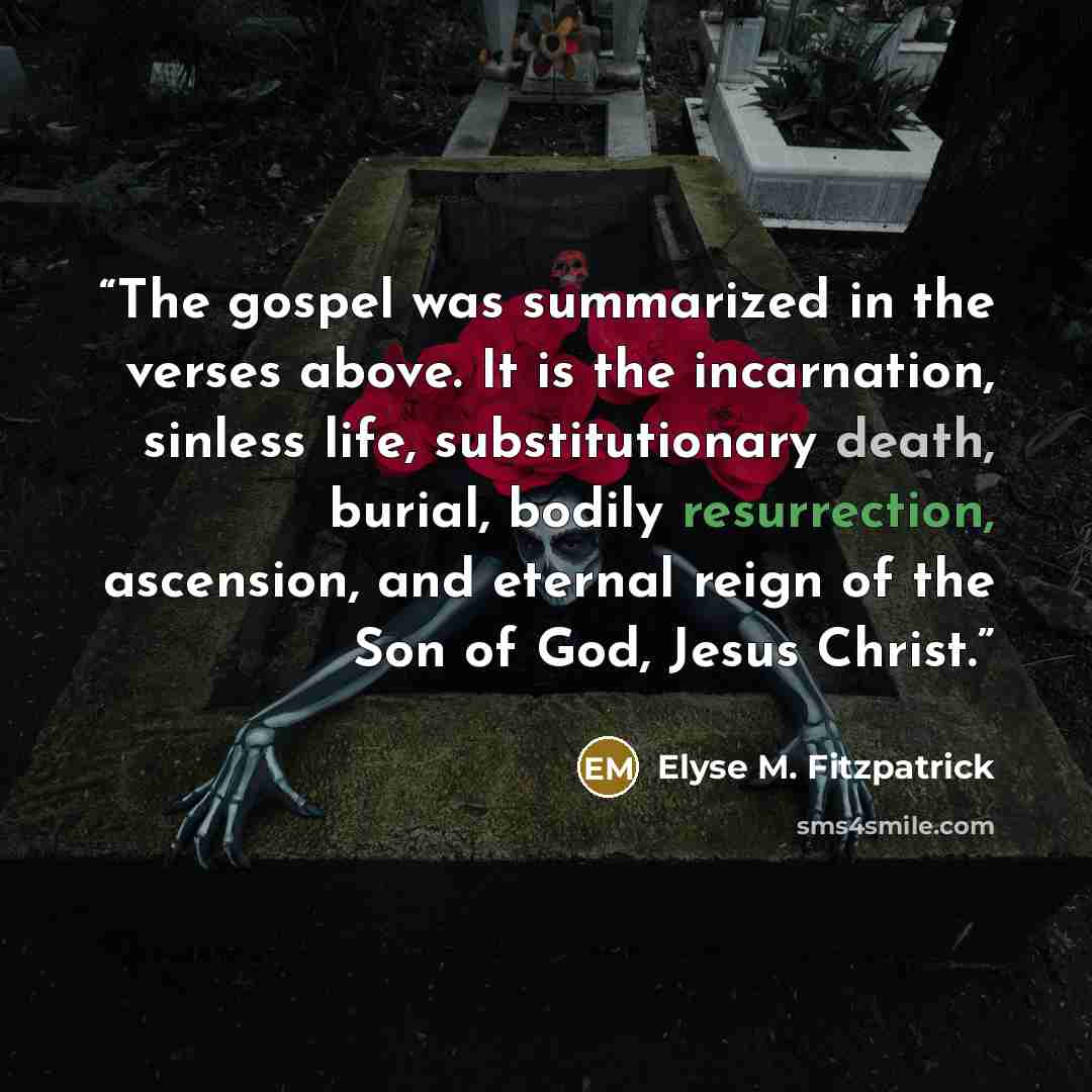 “The gospel was summarized in the verses above. It is the incarnation, sinless life, substitutionary death, burial, bodily resurrection, ascension, and eternal reign of the Son of God, Jesus Christ.” quote by Elyse M. Fitzpatrick