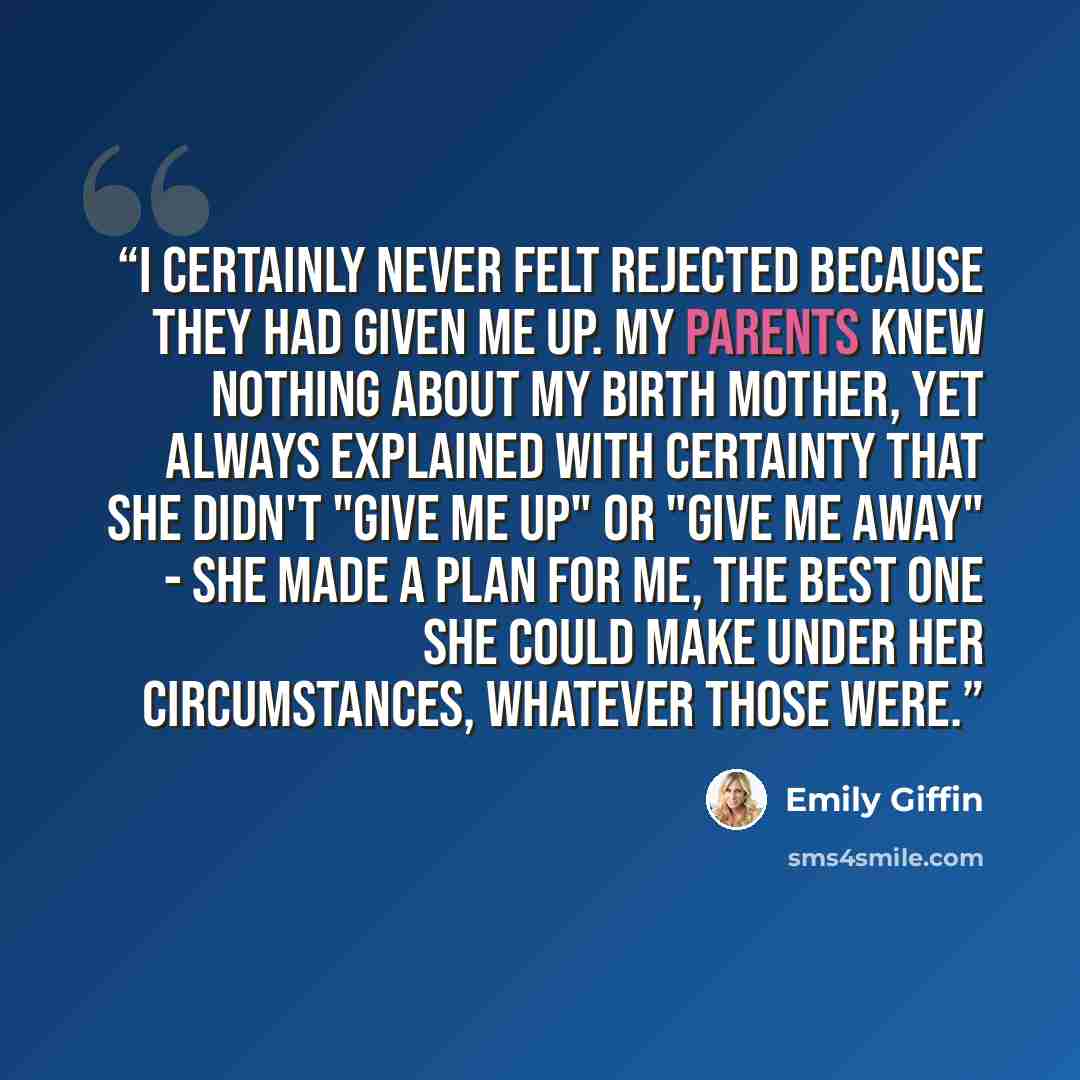 “I certainly never felt rejected because they had given me up. My parents knew nothing about my birth mother, yet always explained with certainty that she didn't "give me up" or "give me away" - she made a plan for me, the best one she could make under her circumstances, whatever those were.” quote by Emily Giffin