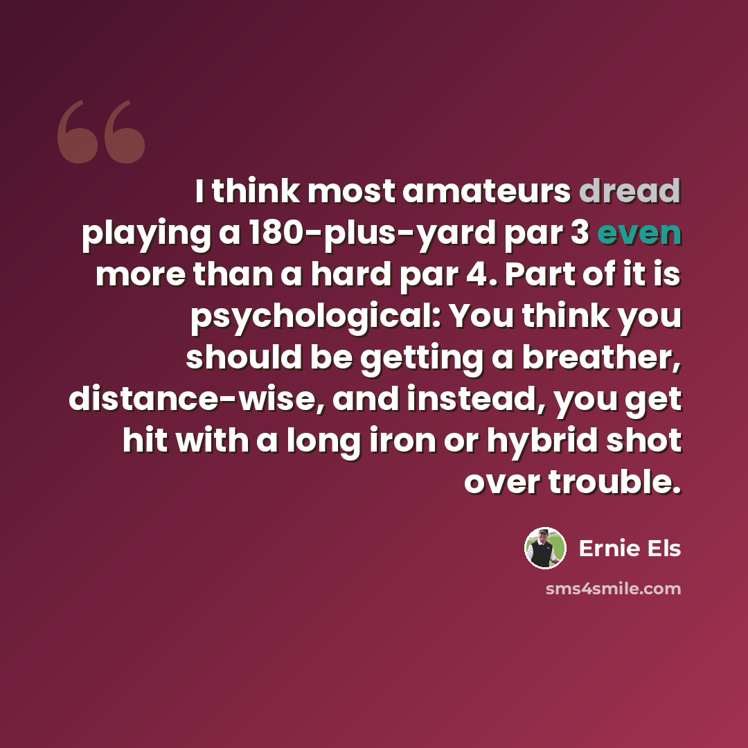 “I think most amateurs dread playing a 180-plus-yard par 3 even more than a hard par 4. Part of it is psychological: You think you should be getting a breather, distance-wise, and instead, you get hit with a long iron or hybrid shot over trouble.” quote by Ernie Els
