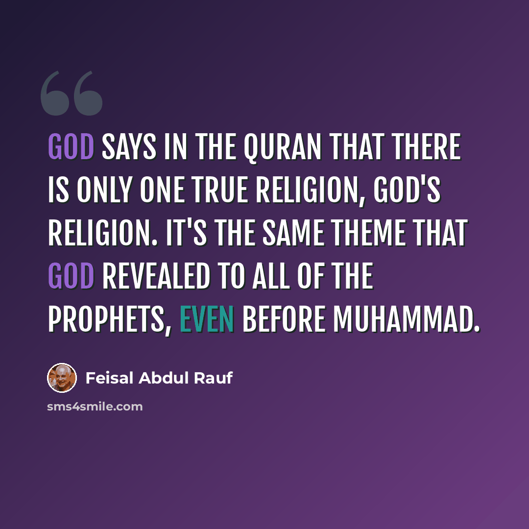 “God says in the Quran that there is only one true religion, God's religion. It's the same theme that God revealed to all of the prophets, even before Muhammad.” quote by Feisal Abdul Rauf
