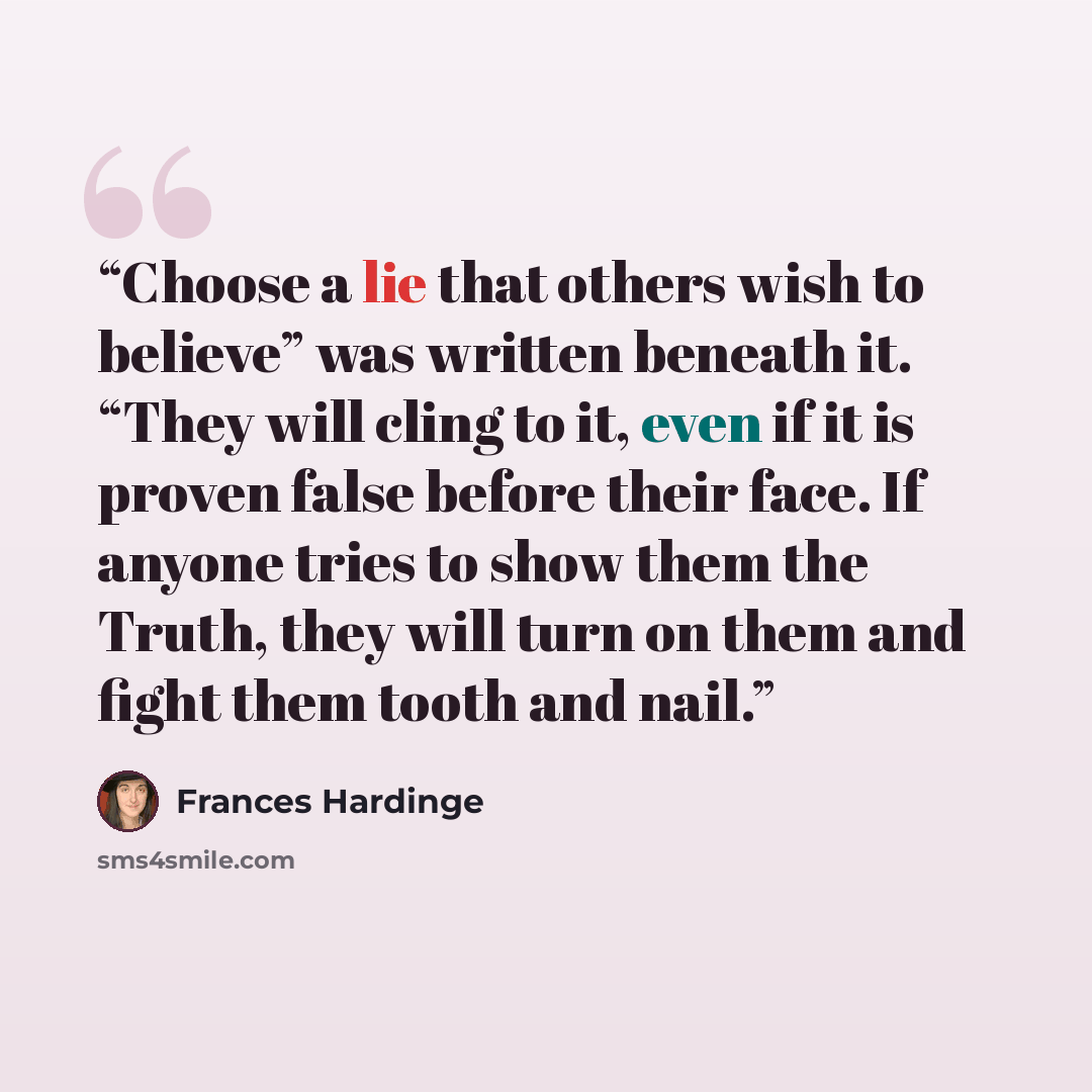 “Choose a lie that others wish to believe” was written beneath it. “They will cling to it, even if it is proven false before their face. If anyone tries to show them the Truth, they will turn on them and fight them tooth and nail.” quote by Frances Hardinge